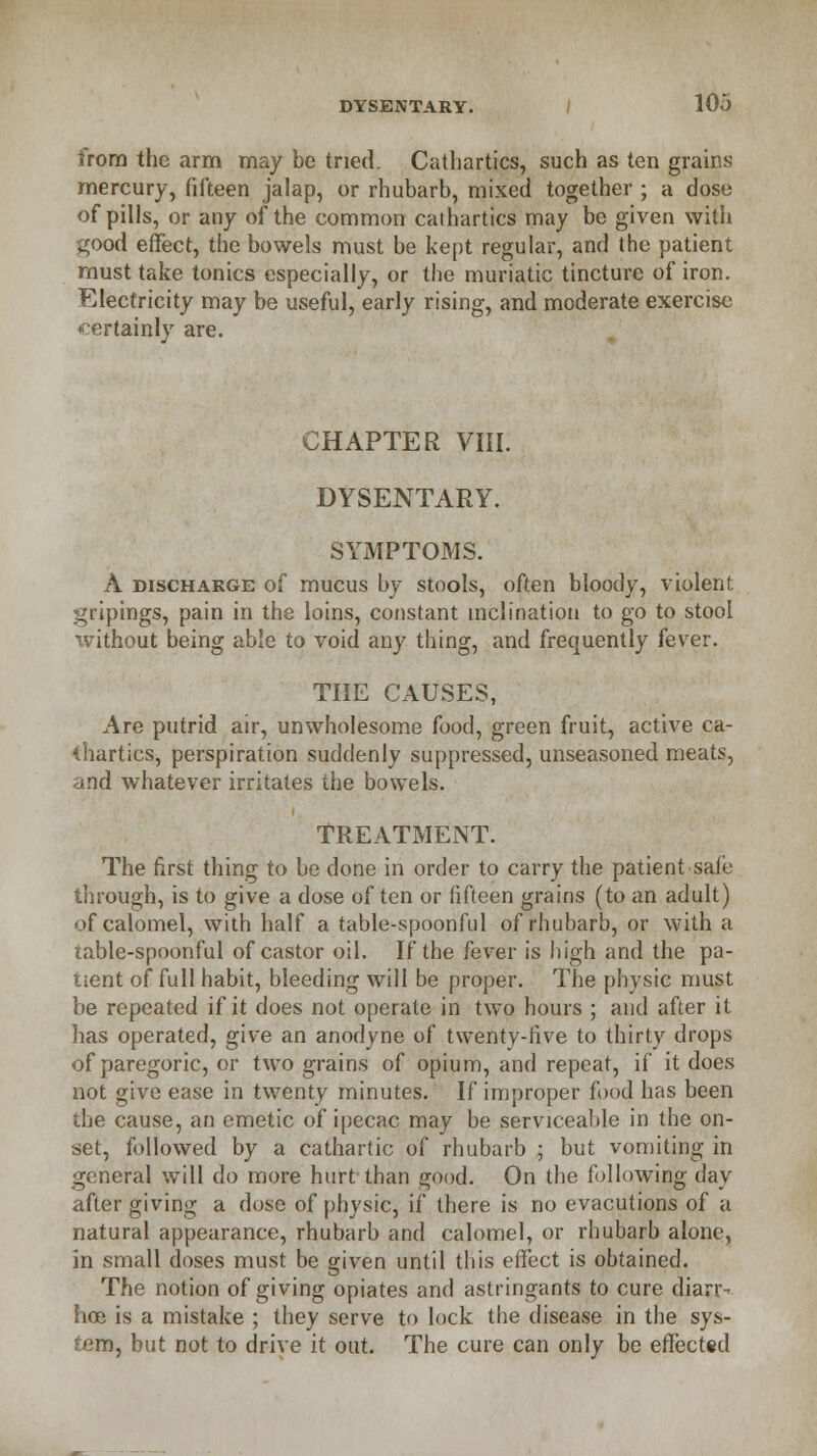 from the arm may be tried. Cathartics, such as ten grains mercury, fifteen jalap, or rhubarb, mixed together ; a dose of pills, or any of the common cathartics may be given with i^ood effect, the bowels must be kept regular, and the patient must take tonics especially, or the muriatic tincture of iron. Electricity may be useful, early rising, and moderate exercise •certainly are. CHAPTER VIII. DYSENTARY. SYMPTOMS. A discharge of mucus by stools, often bloody, violent gripings, pain in the loins, constant inclination to go to stool without being able to void any thing, and frequently fever. THE CAUSES, Are putrid air, unwholesome food, green fruit, active ca- thartics, perspiration suddenly suppressed, unseasoned meats, and whatever irritates the bowels. TREATMENT. The first thing to be done in order to carry the patient safe through, is to give a dose often or fifteen grains (to an adult) of calomel, with half a table-spoonful of rhubarb, or with a table-spoonful of castor oil. If the fever is high and the pa- tient of full habit, bleeding will be proper. The physic must be repeated if it does not operate in two hours ; and after it has operated, give an anodyne of twenty-five to thirty drops of paregoric, or two grains of opium, and repeat, if it does not give ease in twenty minutes. If improper food has been the cause, an emetic of ipecac may be serviceable in the on- set, followed by a cathartic of rhubarb ; but vomiting in general will do more hurt than good. On the following day after giving a dose of physic, if there is no evacutions of a natural appearance, rhubarb and calomel, or rhubarb alone, in small doses must be given until this effect is obtained. The notion of giving opiates and astringants to cure diarr- hea is a mistake ; they serve to lock the disease in the sys- tem, but not to drive it out. The cure can only be effected