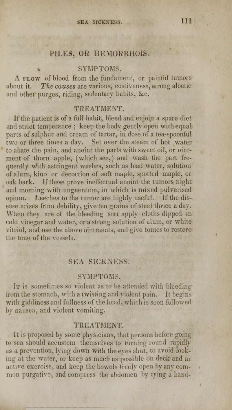 PILES, OR HEMORRHOIS. SYMPTOMS. A flow of blood from the fundament, or painful tumors about it. The ccmses are various, costiveness, strong aloetic and other purges, riding, sedentary habits, &c. TREATMENT. If the patient is of a fuil habit, bleed and enjoin a spare diet and strict temperance ; keep the body gently open with equal parts of sulphur and cream of tartar, in dose of a tea-spoonful two or three times a day. Set over the steam of hot water to abate the pain, and anoint the parts with sweet oil, or oint- ment of thorn apple, (which see,) and wash the part fre- quently w'ith astringent washes, such as lead water, solution of alum, kino or decoction of soft maple, spotted maple, or oak bark. If these prove ineffectual anoint the tumors night and morning with unguentum, in which is mixed pulverised opium. Leeches to the tumor are highly useful. If the dis- ease arises from debility, give ten grains of steel thrice a day. When they are of the bleeding sort apply cloths dipped in cold vinegar and water, or a strong solution of alum, or white vitriol, and use the above ointments, and give tonics to restore the tone of the vessels. SEA SICKNESS. SYMPTOMS. It is sometimes so violent as to be attended with bleeding; from the stomach, with a twisting and violent pain. It begins with giddiness and fullness of the head, which is soon followed by nausea, and violent vomiting. TREATMENT. It is proposed by some physicians, that persons before going to sea should accustom themselves to turning round rapidly as a prevention, lying down wit.h the eyes shut, to avoid look- ing at the water, or keep as much as possible on deck and in active exercise, and keep the bowels freely open by any com- mon purgative, and compress the abdomen by tying a hand-