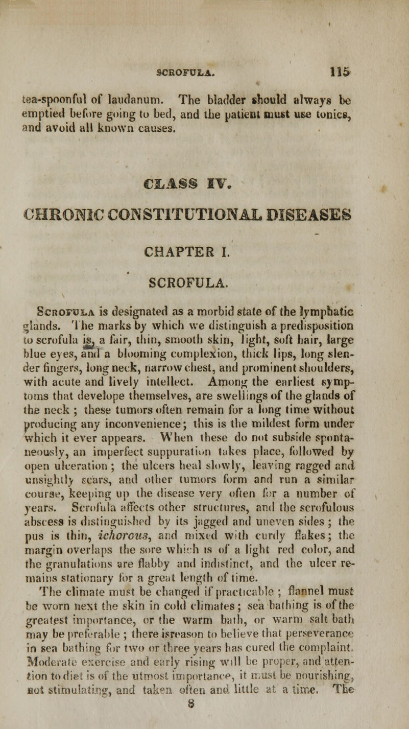 tea-spoonful of laudanum. The bladder should always be emptied before going to bed, and ibe patient must use tonics, and avoid all known causes. CLASS IV. CHROMIC CONSTITUTIONAL DISEASES CHAPTER I. SCROFULA. Scrofula is designated as a morbid state of the lymphatic glands. The marks by which we distinguish a predisposition u>scrofula is, a fair, thin, smooth skin, light, soft hair, large blue eyes, and a blooming complexion, thick lips, long slen- der fingers, long neck, narrow chest, and prominent shoulders, with acute and lively intellect. Among the earliest symp- toms that develope themselves, are swellings of the glands of the neck ; these tumors often remain for a long time without producing any inconvenience; this is the mildest form under which it ever appears. When these do not subside sponta- neously, an imperfect suppuration takes place, followed by open ulceration ; the ulcers heal slowly, leaving ragged and unsightly scars, and other tumors form and run a similar course, keeping up the disease very often for a number of years. Scrofula affects other structures, and the scrofulous abscess is distinguished by its jagged and uneven sides ; the pus is thin, ichorous, and mixed with curdy flakes; the margin overlaps the sore which is of a light red color, and the granulations are flabby and indistinct, and the ulcer re- mains stationary for a great length of time. The climate must be changed if practicable ; flannel must be worn next the skin in cold climates; sea bathing is of the greatest importance, or the warm bath, or warm salt bath may be preferable ; there isreason to believe that perseverance in sea bathing for two or three years has cured the complaint Moderate exercise and early rising will be proper, and atten- tion to diet is of the utmost importance, it must be nourishing, not stimulating, and taken often and little at a time. The 8