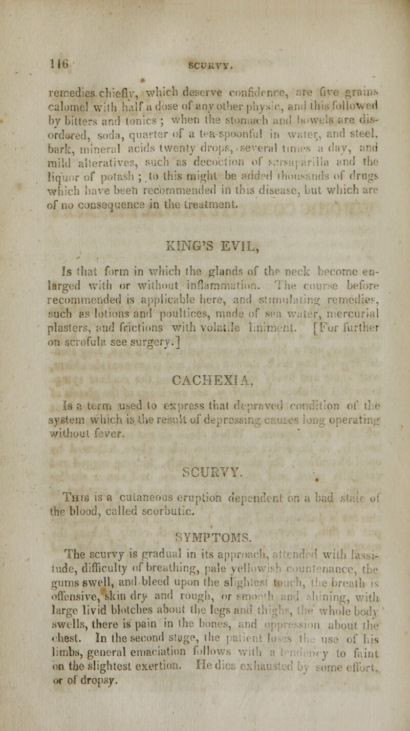 lit) SCURVY. • remedies chiefiv, which deserve confidence, afe five grains calomel with naif a dose of apy other physic, and this followed by bitters and tonics ; when the stomach and bowels are dis- ordered, sorb, quarter of a tea-spoonful in water, and steel, bark, miner;!! acids twenty drops, several times a day, mild alteratives, such as decoction of s;?rsaparilla and the liquor of potash ; to this might he added thousands of drugs which have been recommended in this disease, but which aro of no consequence in the treatment. KING'S EVIL, Is that form in which the glands of the neck become en- larged with or without inflammatio ;e before recommended is applicable here, and stipri such as lotions and poultices, made of sea water, mercurial plasters, and frictions With volatile liniment. [For further • see surgery.] CACHEX1 Is a term used to express that i system which is. the result of depn operating ■ ver. SCURVY. This is a cutaneous eruption dependent on a bad si , called scorbutic. .SYMPTOMS. The scurvy is gradual in its approach, ' with lassi- tude, difficulty of breathing, pale yellowish count nance, the gums swell, and bleed upon the si offensive, skin dry and rough, 01 ling, with large livid blotches about the legs and . hole body swells, there is pain in the bones, and don about the • best. In the second stage, the patient lo use of his limbs, general emaciation follow:. to faint on the slightest exertion. Hedi< or of dropsy.