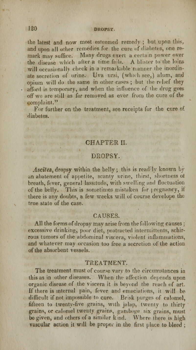 the latest and now most esteemed remedy ; but upon this, and upon all other remedies for the euro of diabetes, one re- mark may suffice. Many drugs exert a certain power over the disease which after a time fails. A blister to the loins will occasionally chock in a remarkable 'manner ihe inordin- ate secretion of urine. Uva ursi, (whuhsee,) alum, and opium will do the same in other cases ; but ine relief they afford is temporary, and when the influence of the drug goes off we are still as far removed as ever from the cure of the complaint. For further on the treatment, see receipts for the cure oC diabetes. CHAPTER II. DROPSY. Ascites, dropsy within the belly; this is readily known by an abatement of appetite, scanty urine, thirst, shortness of breath, fever, general lassitude, with swelling and fluctuation of the belly. This is sometimes mistaken for pregnancy, if there is any doubts, a few weeks will of course develope the true state of the case. CAUSES. All the forms of dropsy may arise from the following causes; excessive drinking, poor diet, protracted intermittent?, schir- rous tumors of the abdominal viscera, violent inflammations, and whatever may occasion too free a secretion of the action of the absorbent vessels. TREATMENT. The treatment must of course vary to the circumstances in this as in other diseases. When the affection depends upon organic disease of the viscera it is beyond the reach of art. If there is internal pain, fever and emaciations, it will be difficult if not impossible to cure. Brisk purges of calomel, fifteen to twenty-five grains, with jalap, twenty to thirty grains, or calomel twenty grains, gamboge six grains, must be given, and others of a similar kind. Where there is high vascular action it will be proper in the first place to bleed ;