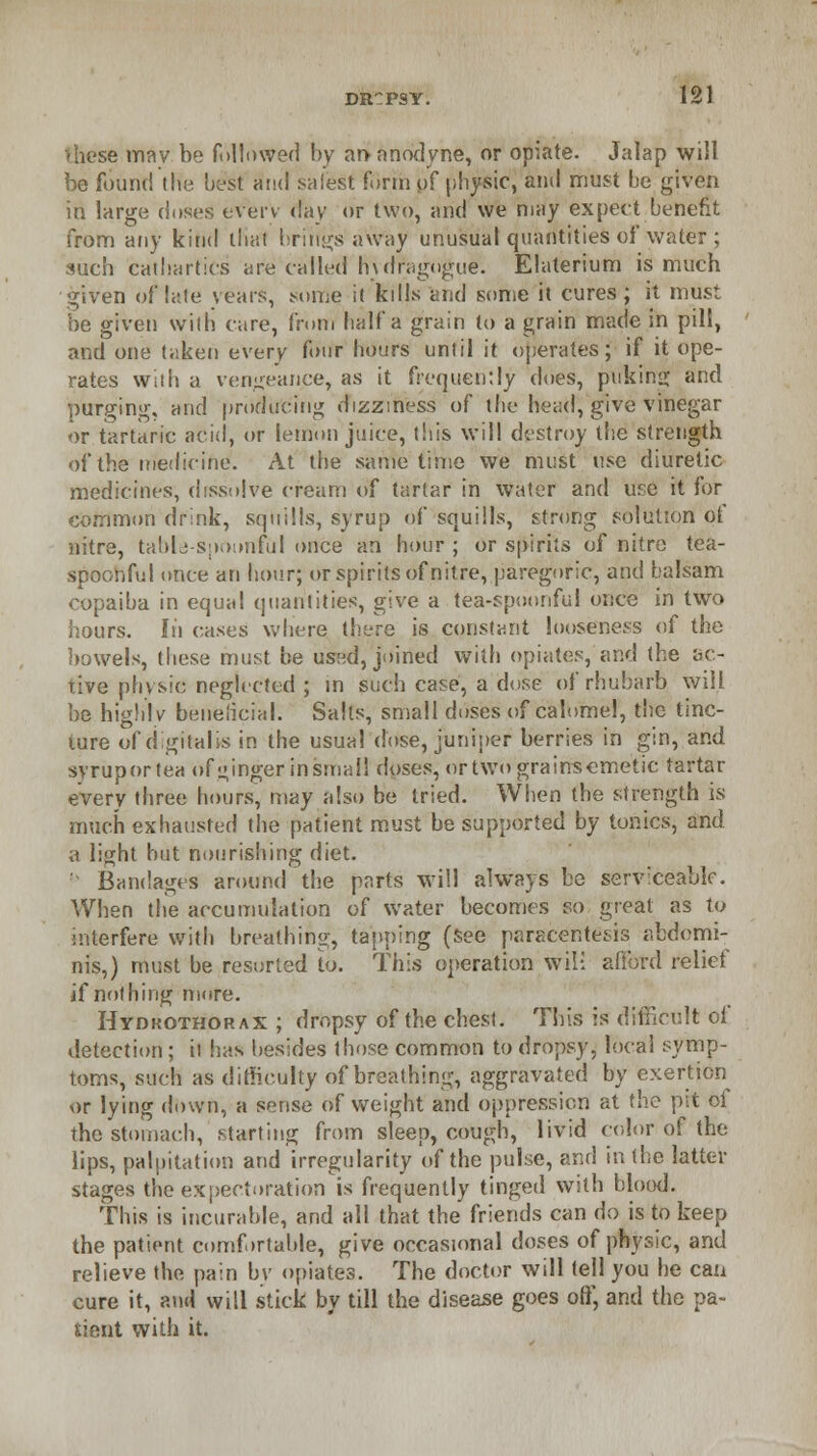 these mav be followed by at> anodyne, or opiate. Jalap will be found the best and safest form of physic, and must he given in large doses everv day or two, and we may expect benefit from any kind thai brings away unusual quantities of water ; such cathartics are called hulragngue. Elaterium is much given of late years, some it kills and some it cures; it must be given with care, from half a grain to a grain made in pill, and one taken every four hours until it operates; if it ope- rates with a vengeance, as it frequently does, puking and purging, and producing dizziness of the head, give vinegar or tartaric acid, or lemon juice, this will destroy the strength of the medicine. At the same time we must use diuretic medicines, dissolve cream of tartar in water and use it for common drink, squills, syrup of squills, strong solution of nitre, table-spoonful once an hour ; or spirits of nitre tea- spoonful once an hour; or spirits of nitre, paregoric, and balsam copaiba in equal quantities, give a tea-spoonful once in two hours. In cases where there is constant looseness of the bowels, these must be used, joined with opiates, and the ac- tive physic neghcted ; in such case, a dose of rhubarb will be highlv beneficial. Salts, small doses of calomel, the tinc- ture of digitalis in the usual dose, juniper berries in gin, and syruportea of ginger insmall doses, ortwograinsemetic tartar every three hours, may also he tried. When the strength is much exhausted the patient must be supported by tonics, and a light hut nourishing diet. ' Bandages around the parts will always be serviceable. When the accumulation of water becomes so great as to interfere with breathing, tapping (see paracentesis abdomi- nis,) must be resorted to. This operation wili afford relict if nothing more. Hydro-thorax ; dropsy of the chest. Tins is difficult of detection; it has besides those common to dropsy, local symp- toms, such as difficulty of breathing, aggravated by exertion or lying down, a sense of weight and oppression at the pit of the stomach, starting from sleep, cough, livid color of the lips, palpitation and irregularity of the pulse, and in the latter stages the expectoration is frequently tinged with blood. This is incurable, and all that the friends can do is to keep the patient comfortable, give occasional doses of physic, and relieve the pain by opiates. The doctor will tell you he can cure it, and will stick by till the disease goes off, and the pa- dent with it.