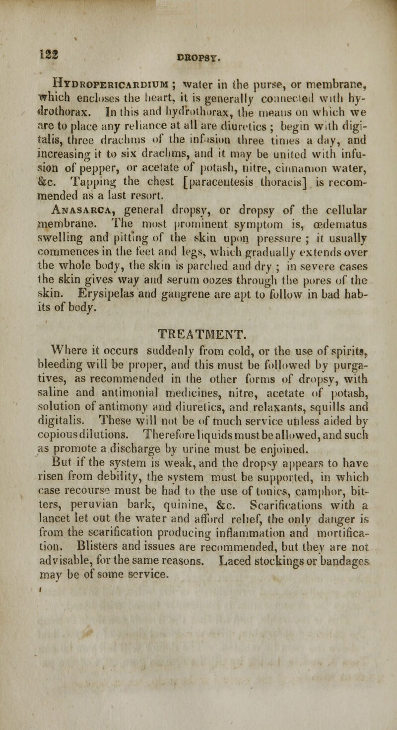 Hydropericardium ; water in (he purse, or membrane, which encloses the heart, it is generally coimecied with hy- drothorax. In this and hyd'rothorax, the means on which we are to place any reliance at all are diuretics ; begin with digi- talis, three drachms of the inf.ision three times a day, and increasing it to six drachms, and it may be united with infu- sion of pepper, or acetate of potash, nitre, cinnamon water, &c. Tapping the chest [paracentesis thoracis] is recom- mended as a last resort. Anasarca, general dropsy, or dropsy of the cellular membrane. The most prominent symptom is, cedematus swelling and pitting of the skin upon pressure ; it usually commences in the feet and legs, which gradually extends over the whole body, the skin is parched and dry ; in severe cases Ihe skin gives way and serum oozes through the pores of the skin. Erysipelas and gangrene are apt to follow in bad hab- its of body. TREATMENT. Where it occurs suddenly from cold, or the use of spirits, bleeding will be proper, and this must be followed by purga- tives, as recommended in the other forms of dropsy, with saline and antimonial medicines, nitre, acetate of potash, solution of antimony and diuretics, and relaxants, squills and digitalis. These will not be of much service unless aided by copious dilutions. Therefore liquids must be allowed, and such as promote a discharge by urine must be enjoined. But if the system is weak, and the dropsy appears to have risen from debility, the system must be supported, in which case recourse must be had to the use of tonics, camphor, bit- ters, peruvian bark, quinine, &c. Scarifications with a lancet let out the water and afford relief, the only danger is from the scarification producing inflammation and mortifica- tion. Blisters and issues are recommended, but they are not advisable, for the same reasons. Laced stockings or bandages, may be of some service.