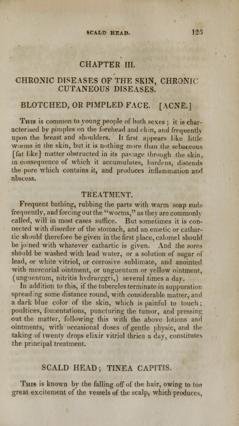 CHAPTER III. CHRONIC DISEASES OF THE SKIN, CHRONIC CUTANEOUS DISEASES. BLOTCHED, OR PIMPLED FACE. [ACNE.] This is common to young people of both sexes ; it is char- acterised by pimples on the forehead and chin, and frequently upon the breast and shoulders. It first appears like little worms in the skin, but it is nothing more than the sebaceous [fat like] matter obstructed in its passage ihrough the skin? in consequence of which it accumulates, hardens, distends the pore which contains it, and produces inflammation and abscess. TREATMENT. Frequent bathing, rubbing the parts with warm soap sxids frequently, a»d forcing out the worms, as they are commonlv called, will in most cases suffice. But sometimes it is con- nected with disorder of the stomach, and an emetic or cathar- tic should therefore be given in the first place, calomel should be jo:ned with whatever cathartic is given. And the sores should be washed with lead water, or a solution of sugar of lead, or white vitriol, or corrosive sublimate, and anointed with mercurial ointment, or unguentum or yellow ointment, (unguentum, nitritis hvdrarggri,) several times a day. In addition to this, if the tubercles terminate in suppuration spreading some distance round, with considerable matter, and a dark blue color of the skin, which is painful to touch; poultices, fomentations, puncturing the tumor, and pressing- out the matter, following this with the above lotions and ointments, with occasional doses of gentle physic, and the taking of twenty drops elixir vitriol thrice a day, constitutes the principal treatment. SCALD HEAD; TINEA CAPITIS. This is known by the falling off of the hair, owing to too great excitement of the vessels of the scalp, which produces,