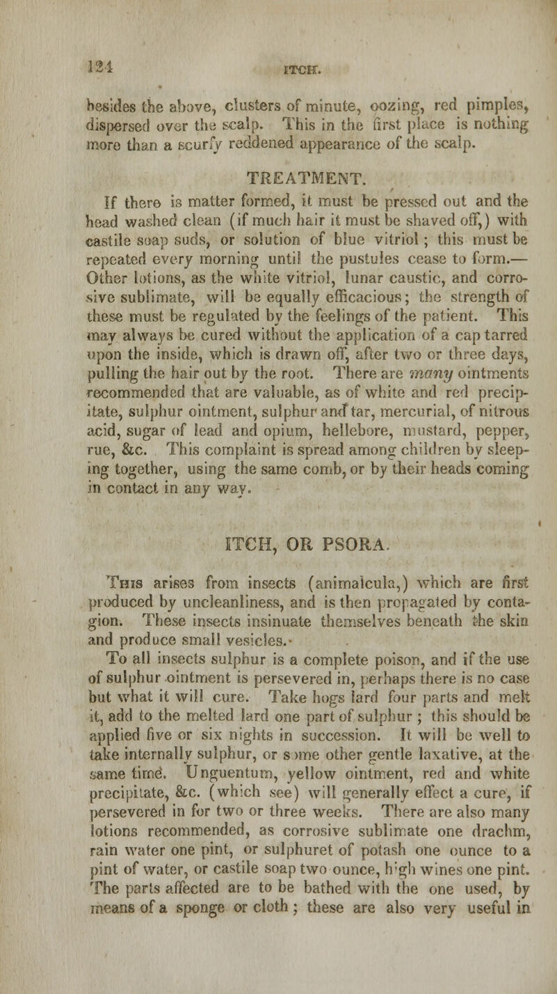121 itch:. besides the above, clusters of minute, oozing, red pimples, dispersed over the scalp. This in the first place is nothing more than a scurfy reddened appearance of the scalp. TREATMENT. If there is matter formed, it must be pressed out and the head washed clean (if much hair it must be shaved off,) with castile soap suds, or solution of blue vitriol; this must be repeated every morning until the pustules cease to form.— Other lotions, as the white vitriol, lunar caustic, and corro- sive sublimate, will be equally efficacious; the strength of these must be regulated by the feelings of the patient. This may always be cured without the application of a cap tarred upon the inside, which is drawn off, after two or three days, pulling the hair out by the root. There are many ointments recommended that are valuable, as of white and red precip- itate, sulphur ointment, sulphur and tar, mercurial, of nitrous acid, sugar of lead and opium, hellebore, mustard, pepper, rue, &c. This complaint is spread among children by sleep- ing together, using the same comb, or by their heads coming in contact in any way. ITCH, OR PSORA. This arises from insects (animaicula,) which are first produced by uncleanliness, and is then propagated by conta- gion. These insects insinuate themselves beneath the skin and produce small vesicles.- To all insects sulphur is a complete poison, and if the use of sulphur ointment is persevered in, perhaps there is no case but what it will cure. Take hogs lard four parts and melt it, add to the melted lard one part of sulphur; this should be applied five or six nights in succession. It will be well to take internally sulphur, or s >me other gentle laxative, at the same time1. Unguentum, yellow ointment, red and white precipitate, &c. (which see) will generally effect a cure, if persevered in for two or three weeks. There are also many lotions recommended, as corrosive sublimate one drachm, rain water one pint, or sulphuret of potash one ounce to a pint of water, or castile soap two ounce, h;gh wines one pint. The parts affected are to be bathed with the one used, by means of a sponge or cloth ; these are also very useful in