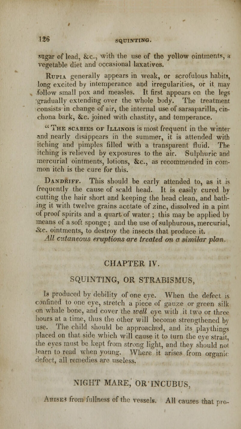 ■sugar of lead, &c, with the use of the yellow ointment*, a vegetable diet and occasional laxatives. Rupia generally appears in weak, or scrofulous habits, long excited by intemperance and irregularities, or it may follow small pox and measles. It first appears on the legs 'gradually extending over the whole body. The treatment consists in change of air, the internal use of sarsaparilla, cin- chona bark, &c. joined with chastity, and temperance.  The scabies of Illinois is most frequent in the winter and nearly disappears in the summer, it is attended with itching and pimples filled with a transparent fluid. The itching is relieved by exposures to the air. Sulphuric and mercurial ointments, lotions, &c, as recommended in com- mon itch is the cure for this. Dandriff. This should be early attended to, as it is frequently the cause of scald head. It is easily cured by cutting the hair short and keeping the head clean, and bath- ing it with twelve grains acetate of zinc, dissolved in a pint of proof spirits and a quart of water ; this may be applied by means of a soft sponge; and the use of sulphurous, mercurial, &c. ointments, to destroy the insects that produce it. All cutaneous eruptions are treated on a similar plan. CHAPTER IV. SQUINTING, OR STRABISMUS, Is produced by debility of one eye. When the defect is confined to one eye, stretch a piece of gauze or green silk on whale bone, and cover the well eye with it two or three hours at a time, thus the other will become strengthened by use. The child should be approached, and its playthings placed on that side which will cause it to turn the eye strait, the eyes must be kept from strong light, and they should not )earn to read when young. Where it arises from organic defect, all remedies are useless. NIGHT MARE, ORINCUBUS, Arise? from fullness of the vessels. All causes that pro-