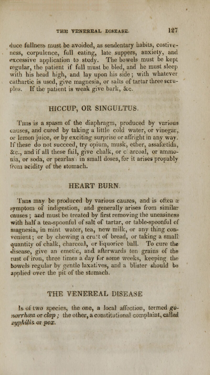 duce fullness must be avoided, as sendentary habits, costive- ness, corpulence, full eating, late suppers, anxiety, and excessive application to study. The bowels must be kept cegular, the patient if full must be bled, and he must sleep with his head high, and lay upon his side; with whatever cathartic is used, give magnesia, or salts of tartar three scru- ples. If the patient is weak give bark, &c. HICCUP, OR SINGULTUS. Tins is a spasm of the diaphragm, produced by various causes, and cured by taking a little cold water, or vinegar,, or lemon juice, or by exciting surprise or affright in any way. If these do not succeed, try opium, musk, ether, assafaetida, &c, and if all these fail, give chalk, or c arcoal, or ammo- nia, or soda, or pearlas i in small doses, for it arises propably from acidity of the 6tomach. HEART BURN This may be produced by various causes, and is often a .symptom of indigestion, and generally arises from similar causes ; and must be treated by first removing the uneasiness with half a tea-spoonful of salt of tartar, or table-spoonful of magnesia, in mint water, tea, new milk, or any thing con- venient; or by chewing a cru:t of bread, or taking a small: quantity of chalk, charcoal, or liquorice ball. To cure the ♦Jisease, give an emetic, and, afterwards ten grains of the rust of iron, three times a day for some weeks, keeping the bowels regular by gentle laxatives, and a Mister should be applied over the pit of the stomach. THE VENEREAL DISEASE Is of two species, the one, a local affection, termed go- junrhcea or clap ; the other, a constitutional complaint, called ayphilis. or pox.