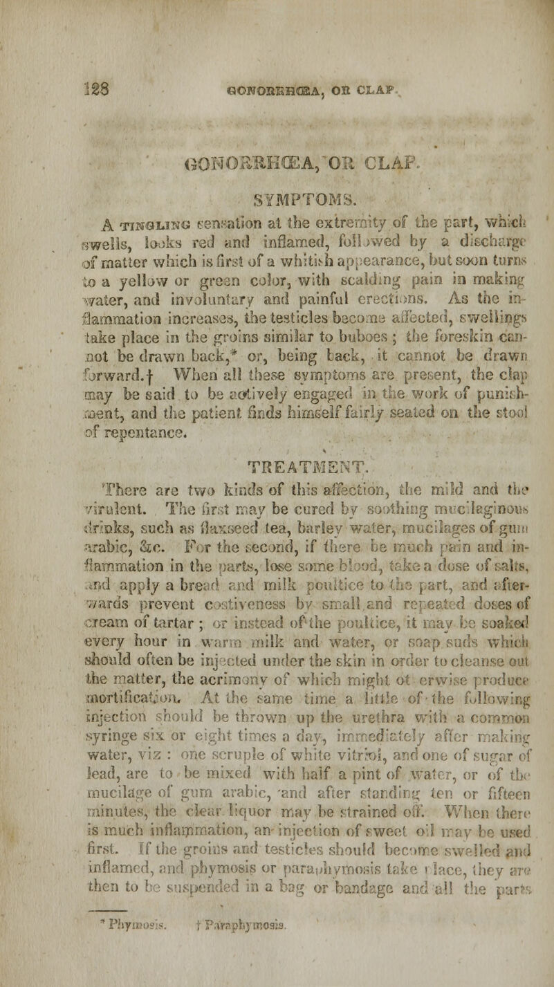 «OWOBKH«EA, Ott CLAP G0NORBH(EA, Oil CLAP. SYMPTOMS. A tingling sensation at the extremity of the part, which ■swells, looks red and inflamed, followed by a discharge of mailer which is first of a whitish appearance, hut soon turns to a yellow or green color, with scalding pain in m?J water, and involuntary and painful erections. As the in* ■nation increases, the testicles become affected, swellings take place in the groins similar to buboes ; the foreskin can- not be drawn back,* or, being back, it cannot be drawn forward.f When all these symptoms are present, the clap may be said to be actively engaged in the work of punish- ment, and the patient finds himself fairly seated on the stool of repentance. TREATMENT. There are two kinds of this affection, the mild and the virulent. The first may be cured by soothing mucilaginous aks, such as flaxseed tea, barley water, mucilages of guni arabic, Sic. For the second, if there be n n and in- flation in the parts, lose sorrieblood, taken dose of i nd apply a bread and milk poultice to the part, and after- wards prevent coatiyeness by small.and d doses of roam of tartar ; or instead of the poultice, it may be soaked every hour in warm milk and Wate should often be injected under the skin in order to cleanse out the matter, the acrimony of which might < e produce oaortifical ■ >. At the tame time a little of'.the following injection should he thrown up the urethra with a common syringe six or eight times a day, iix water, viz : one scruple of white vitrioi, and one ol lead, are to be mixed with half a pint of water, or of the mucilage of gum arable, -and after i ten or fifteen minutes, the clear liquor may he strained off. When there is much inflammation, an injection of s wee I . be used first. If the groins and testicles should becofae swelled and inflamed, and phymosis or para(>hymoi I i lace, they then to ! led in a bag or bandage and all the | * Phymosis. osis.