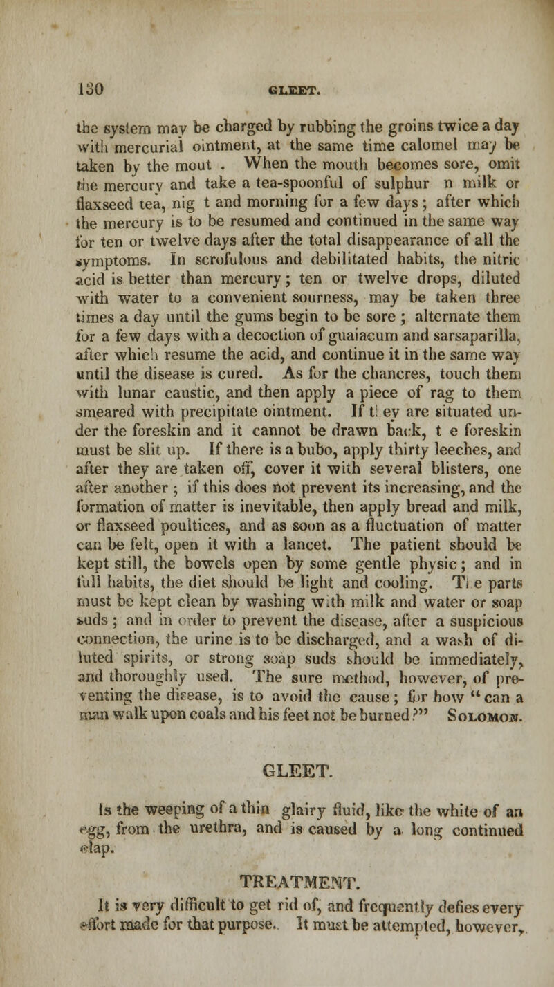 the system may be charged by rubbing the groins twice a day with mercurial ointment, at the same time calomel may be taken by the mout . When the mouth becomes sore, omit the mercurv and take a tea-spoonful of sulphur n milk or flaxseed tea, nig t and morning for a few days; after which the mercury is to be resumed and continued in the same way for ten or twelve days after the total disappearance of all the symptoms. In scrofulous and debilitated habits, the nitric- acid is better than mercury; ten or twelve drops, diluted with water to a convenient sourness, may be taken three times a day until the gums begin to be sore ; alternate them for a few days with a decoction of guaiacum and sarsaparilla, after which resume the acid, and continue it in the same way until the disease is cured. As for the chancres, touch them with lunar caustic, and then apply a piece of rag to them smeared with precipitate ointment. If t: ey are situated un- der the foreskin and it cannot be drawn back, t e foreskin must be slit up. If there is a bubo, apply thirty leeches, and after they are taken off, cover it with several blisters, one after another ; if this does not prevent its increasing, and the formation of matter is inevitable, then apply bread and milk, or flaxseed poultices, and as soon as a fluctuation of matter can be felt, open it with a lancet. The patient should be kept still, the bowels open by some gentle physic; and in full habits, the diet should be light and cooling. Tl e parts must be kept clean by washing with milk and water or soap kuds ; and in order to prevent the disease, after a suspicious connection, the urine is to be discharged, and a wa^h of di- luted spirits, or strong soap suds should be immediately, and thoroughly used. The sure method, however, of pre- venting the difease, is to avoid the cause; for how  can a man walk upon coals and his feet not be burned ? Solomon. GLEET. is the weeping of a thin glairy fluid, like the white of an *gg, from the urethra, and is caused by a long continued dfap. TREATMENT. It is vary difficult to get rid of, and frequently defiesevery eftbrt made for that purpose.. It must be attempted, however,.