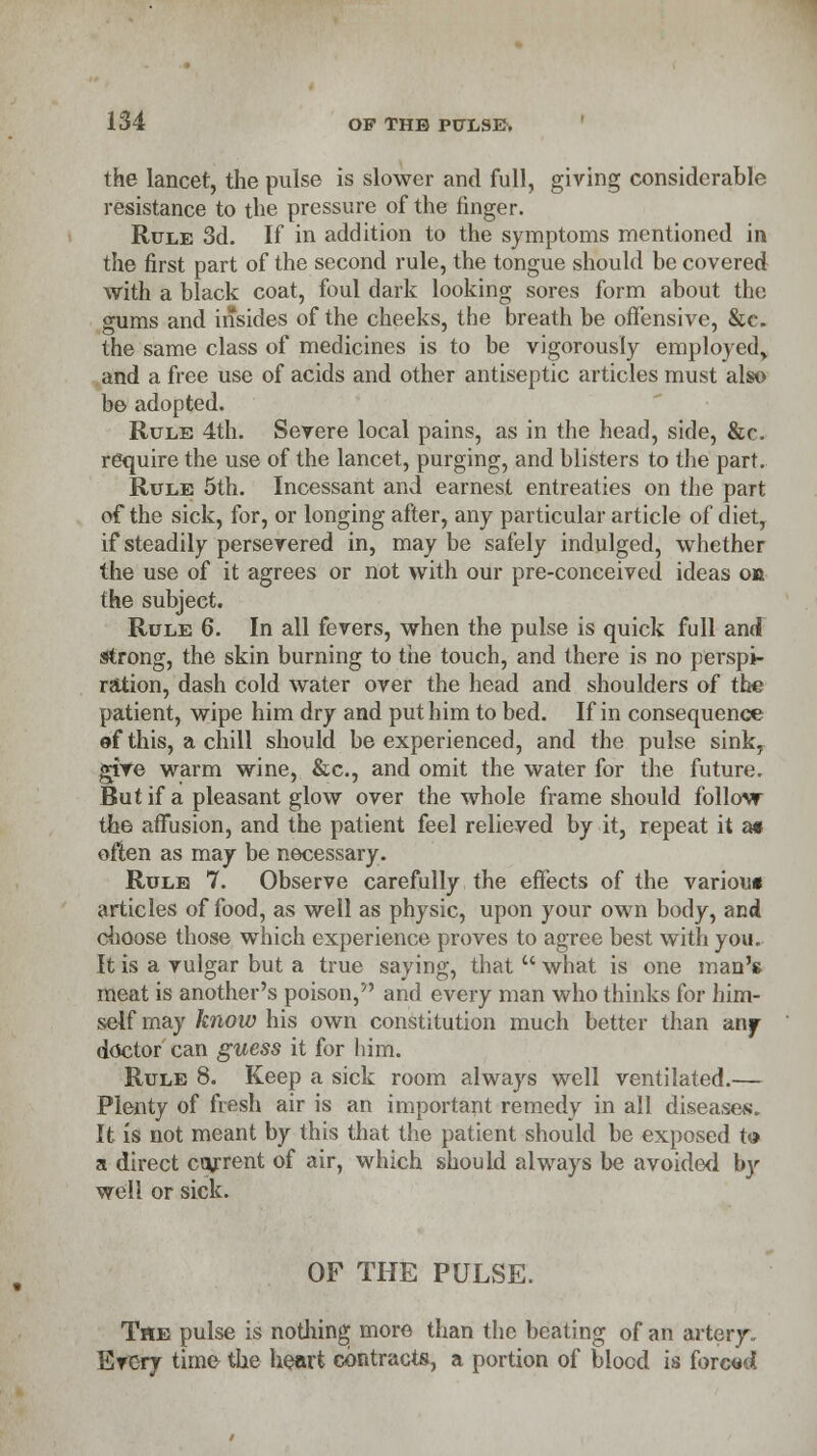 the lancet, the pulse is slower and full, giving considerable resistance to the pressure of the finger. Rule 3d. If in addition to the symptoms mentioned in the first part of the second rule, the tongue should be covered with a black coat, foul dark looking sores form about the gums and insides of the cheeks, the breath be offensive, &c. the same class of medicines is to be vigorously employed, and a free use of acids and other antiseptic articles must also be adopted. Rule 4th. Severe local pains, as in the head, side, &c. require the use of the lancet, purging, and blisters to the part. Rule 5th. Incessant and earnest entreaties on the part of the sick, for, or longing after, any particular article of diet, if steadily persevered in, may be safely indulged, whether the use of it agrees or not with our pre-conceived ideas on the subject. Rule 6. In all fevers, when the pulse is quick full and strong, the skin burning to the touch, and there is no perspi- ration, dash cold water over the head and shoulders of the patient, wipe him dry and put him to bed. If in consequence of this, a chill should be experienced, and the pulse sink, give warm wine, &c, and omit the water for the future. But if a pleasant glow over the whole frame should follow the affusion, and the patient feel relieved by it, repeat it a« often as may be necessary. Rule 7. Observe carefully the effects of the variou* articles of food, as well as physic, upon your own body, and choose those which experience proves to agree best with you. It is a vulgar but a true saying, that  what is one man'* meat is another's poison, and every man who thinks for him- self may know his own constitution much better than any doctor can guess it for him. Rule 8. Keep a sick room always well ventilated.— Plenty of fresh air is an important remedy in all diseases. It is not meant by this that the patient should be exposed to a direct courent of air, which should always be avoided by well or sick. OF THE PULSE. The pulse is nothing more than the beating of an artery- Every time the heart contracts, a portion of blood is forced