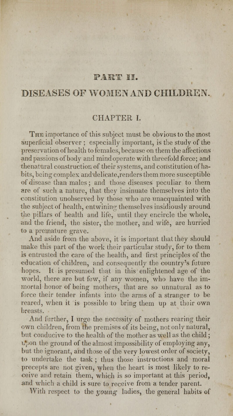 PART II. DISEASES OF WOMEN AND CHILDREN. CHAPTER I. The importance of this subject must be obvious to the most superficial observer ; especially important, is the study of the preservation of health to females, because on them the affections and passions of body and mind operate with threefold force; and thenatural construction of their systems, and constitution of ha- bits, being complex and'delicate,renders them more susceptible of disease than males; and those diseases peculiar to them are of such a nature, that they insinuate themselves into the constitution unobserved by those who are unacquainted with the subject of health, entwining themselves insidiou.sly around the pillars of health and life, until they encircle the whole, and the friend, the sister, the mother, and wife, are hurried to a premature grave. And aside from the above, it is important that they should make this part of the work their particular study, for to them is entrusted the care of the health, and first principles of the education of children, and consequently the country's future hopes. It is presumed that in this enlightened age of the world, there are but few, if any women, who have the im- mortal honor of being mothers, that are so unnatural as to force their tender infants into the arms of a stranger to be reared, when it is possible to bring them Up at their own breasts. And further, I urge the necessity of mothers rearing their own children, from the premises of its being, not only natural, but conducive to the health of the mother as well as the child; u*.on the ground of the almost impossibility of employing any, but the ignorant, and those of the very lowest order of society, to undertake the task ; thus those instructions and moral precepts are not given, when the heart is most likely to re- ceive and retain them, which is so important at this period, and which a child is sure to receive from a tender parent. With respect to the young ladies, the general habits of