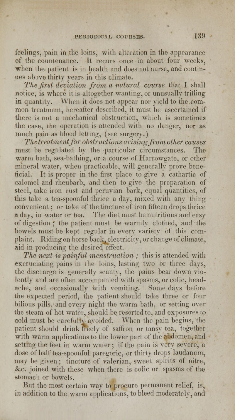 feelings, pain in the loins, with alteration in the appearance of the countenance. It recurs once in about four weeks, when the patient is in health and does not nurse, and contin- ues abjve thirty years in this climate. The first deviation from a natural course t! at I shall notice, is where it is altogether wanting, or unusually trifling in quantity. When it does not appear nor yield to the com- mon treatment, hereafter described, it must be ascertained if there is not a mechanical obstruction, which is sometimes the case, the operation is attended with no danger, nor as much pain as blood letting, (see surgery.) The treatment for obstructions arising from other causes must be regulated by the particular circumstances. The warm bath, sea-bathing, or a course of Harrowgate, or other mineral water, when practicable, will generally prove bene- ficial. It is proper in the first place to give a cathartic of calomel and rheubarb, and then to give the preparation of steel, take iron rust and peruvian bark, equal quantities, of this take a tea-spoonful thrice a day, mixed with any thing convenient; or take of the tincture of iron fifteen drops thrice a day, in water or tea. The diet must be nutritious and easy of digestion ', the patient must be warmly clothed, and tlte bowels must be kept regular in every variety of this com- plaint. Riding on horse back, electricity, or change of climate, aid in producing the desired effect. The next is painful menstruation ; this is attended with excruciating pains in the loins, lasting two or three days, the discharge is generally scantv, the pains bear down vio- lently and are often accompanied with spasms, or colic, head- ache, and occasionally with vomiting. Some clays before the expected period, the patient should take three or four bilious pills, and every night the warm bath, or setting over the steam of hot water, should be resorted to, and exposures to cold must be carefullv avoided. When the pain begins, the patient should drink ireely of saffron or tansy tea, together with warm applications to the lower part of the abdomen, and setting the feet in warm water; if the pain is very severe, a dose of half tea-spoonful paregoric, or thirty drops laudanum, may be given; tincture of valerian, sweet spirits of nitre, &c. joined with these when there is colic or spasms of the stomach or bowels. But the most certain way to procure permanent relief, is, in addition to the warm applications, to bleed moderately, and