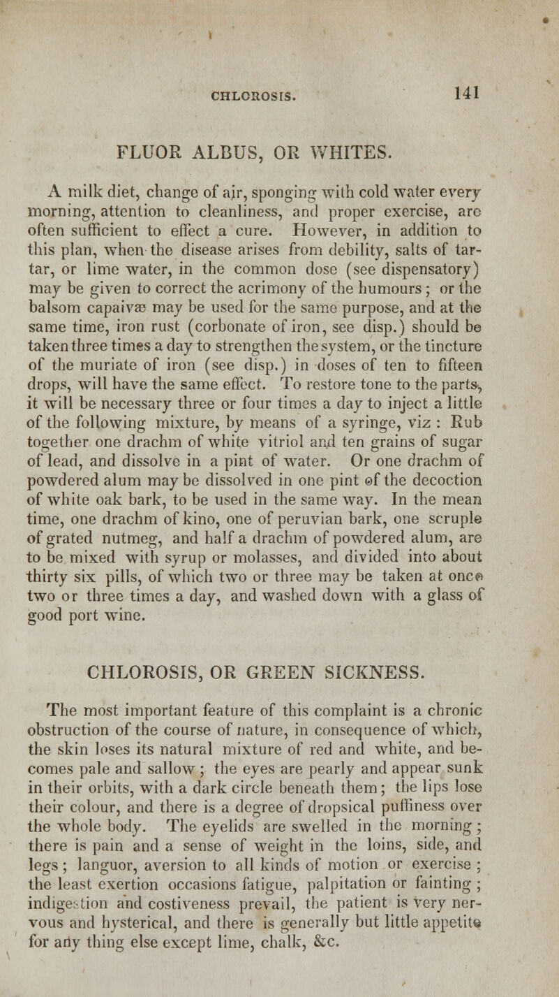 FLUOR ALDUS, OR WHITES. A milk diet, change of ajr, sponging with cold water every morning, attention to cleanliness, and proper exercise, are often sufficient to effect a cure. However, in addition to this plan, when the disease arises from debility, salts of tar- tar, or lime water, in the common dose (see dispensatory) may be given to correct the acrimony of the humours; or the balsom capaivse may be used for the same purpose, and at the same time, iron rust (corbonate of iron, see disp.) should be taken three times a day to strengthen the system, or the tincture of the muriate of iron (see disp.) in doses of ten to fifteen drops, will have the same effect. To restore tone to the parts-, it will be necessary three or four times a day to inject a little of the following mixture, by means of a syringe, viz : Rub together one drachm of white vitriol and ten grains of sugar of lead, and dissolve in a pint of water. Or one drachm of powdered alum maybe dissolved in one pint ©f the decoction of white oak bark, to be used in the same way. In the mean time, one drachm of kino, one of peruvian bark, one scruple of grated nutmeg, and half a drachm of powdered alum, are to be mixed with syrup or molasses, and divided into about thirty six pills, of which two or three may be taken at once* two or three times a day, and washed down with a glass of good port wine. CHLOROSIS, OR GREEN SICKNESS. The most important feature of this complaint is a chronic obstruction of the course of nature, in consequence of which, the skin loses its natural mixture of red and white, and be- comes pale and sallow ; the eyes are pearly and appear sunk in their orbits, with a dark circle beneath them; the lips lose their colour, and there is a degree of dropsical puffiness over the whole body. The eyelids are swelled in the morning ; there is pain and a sense of weight in the loins, side, and legs ; languor, aversion to all kinds of motion or exercise ; the least exertion occasions fatigue, palpitation or fainting ; indiger-tion and costiveness prevail, the patient is very ner- vous and hysterical, and there is generally but little appetite for any thing else except lime, chalk, &c.