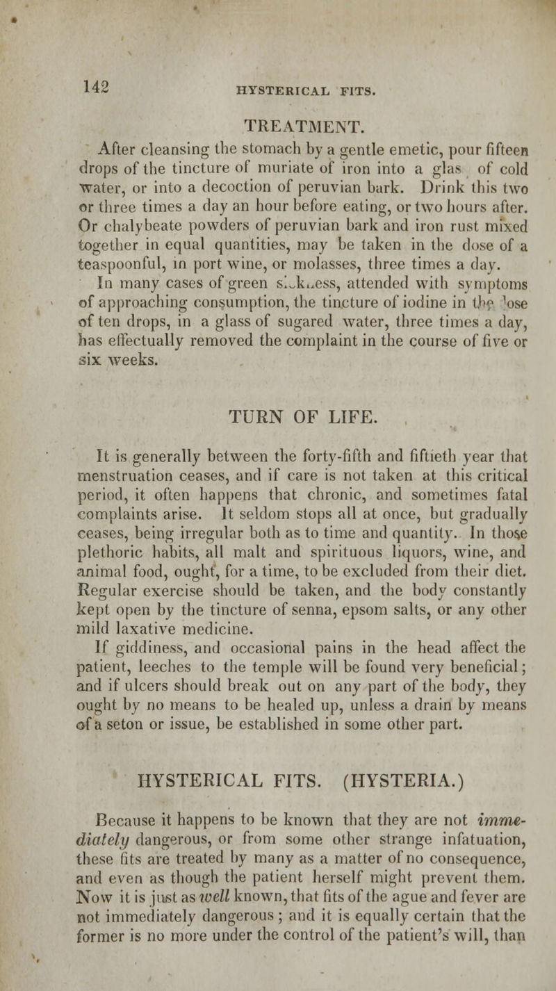 TREATMENT. After cleansing the stomach by a gentle emetic, pour fifteen drops of the tincture of muriate of iron into a glas of cold water, or into a decoction of peruvian bark. Drink this two or three times a day an hour before eating, or two hours after. Or chalybeate powders of peruvian bark and iron rust mixed together in equal quantities, may be taken in the dose of a teaspoonful, in port wine, or molasses, three times a day. In many cases of green slJk^ess, attended with symptoms of approaching consumption, the tincture of iodine in the ^ose often drops, in a glass of sugared water, three times a day, has effectually removed the complaint in the course of five or six weeks. TURN OF LIFE. It is generally between the forty-fifth and fiftieth year that menstruation ceases, and if care is not taken at this critical period, it often happens that chronic, and sometimes fatal complaints arise. It seldom stops all at once, but gradually ceases, being irregular both as to time and quantity. In thos,e plethoric habits, all malt and spirituous liquors, wine, and animal food, ought, for a time, to be excluded from their diet. Regular exercise should be taken, and the body constantly kept open by the tincture of senna, epsom salts, or any other mild laxative medicine. If giddiness, and occasional pains in the head affect the patient, leeches to the temple will be found very beneficial; and if ulcers should break out on any part of the body, they ought by no means to be healed up, unless a drain by means of a seton or issue, be established in some other part. HYSTERICAL FITS. (HYSTERIA.) Because it happens to be known that they are not imme- diately dangerous, or from some other strange infatuation, these fits are treated by many as a matter of no consequence, and even as though the patient herself might prevent them. Now it is just as well known, that fits of the ague and fever are not immediately dangerous; and it is equally certain that the former is no more under the control of the patient's will, than
