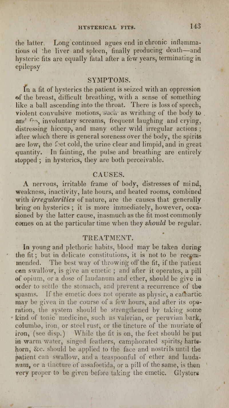 the latter Long continued agues end in chronic inflamma- tions ol 'he liver and spleen, finally producing death—and hysteric fits are equally fatal after a few years, terminating in epilepsy SYMPTOMS. In a fit of hysterics the patient is seized with an oppression of the breast, difficult breathing, with a sense of something like a ball ascending into the throat. There is loss of speech, violent convulsive motions, &dc» as writhing of the body to , am' r,->, involuntary screams, frequent laughing and crying, distressing hiccup, and many other wdd irregular actions ; after which there is general soreness over the body, the spirits are low, the (bet cold, the urine clear and limpid, and in great quantity. In fainting, the pulse and breathing are entirely- stopped ; in hysterics, they are both perceivable. CAUSES. A nervous, irritable frame of body, distresses of mind, weakness, inactivity, late hours, and heated rooms, combined with irregularities of nature, are the causes that generally bring on hysterics ; it is more immediately, however, occa- sioned by the latter cause, inasmuch as the fit most commonly comes on at the particular time when they should be regular. TREATMENT. In young and plethoric habits, blood may be taken during the fit; but in delicate constitutions, it is not to be recom- mended. The best way of throwing off the fit, if the patient c«n swallow, is give an emetic ; and after it operates, a pill of opium, or a dose of laudanum and ether, should be give in ocder to settle the stomach, and prevent a recurrence of the spasms. If the emetic does not operate as physic, a cadiartic may be givea in the course of a few hours, and after its ope- ration, the system should be strengthened by taking some kind of tonic medicine, such as valerian, or peruvian bark, columbo, iron, or steel rust, or the tincture of the muriate of iron, (see disp.) While the fit is on, the feet should be put in warm water, singed feathers, camphorated spirits,- harts- horn, Sec. should be applied to the face and nostrils until the patient can swallow, and a teaspoonful of ether and lauda- num, or a tincture of assafoetida, or a pill of the same, is then rery proper to be given before taking the emetic. GIyster»
