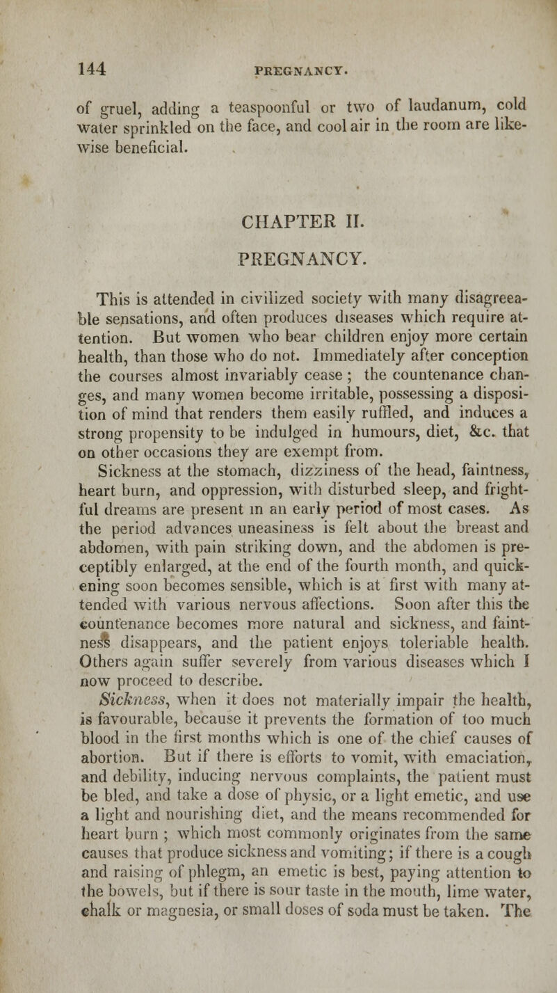 of gruel, adding a teaspoonful or two of laudanum, cold water sprinkled on the face, and cool air in the room are like- wise beneficial. CHAPTER II. PREGNANCY. This is attended in civilized society with many disagreea- ble sensations, and often produces diseases which require at- tention. But women who bear children enjoy more certain health, than those who do not. Immediately after conception the courses almost invariably cease ; the countenance chan- ges, and many women become irritable, possessing a disposi- tion of mind that renders them easily ruffled, and induces a strong propensity to be indulged in humours, diet, &c. that on other occasions they are exempt from. Sickness at the stomach, dizziness of the head, faintness, heart burn, and oppression, with disturbed sleep, and fright- ful dreams are present in an early period of most cases. As the period advances uneasiness is felt about the breast and abdomen, with pain striking down, and the abdomen is pre- ceptibly enlarged, at the end of the fourth month, and quick- ening soon becomes sensible, which is at first with many at- tended with various nervous affections. Soon after this the countenance becomes more natural and sickness, and faint- ness disappears, and the patient enjoys toleriable health. Others again suffer severely from various diseases which I now proceed to describe. Sickness, when it does not materially impair the health, is favourable, because it prevents the formation of too much blood in the first months which is one of the chief causes of abortion. But if there is efforts to vomit, with emaciation,, and debility, inducing nervous complaints, the patient must be bled, and take a dose of physic, or a light emetic, and use a light and nourishing diet, and the means recommended for heart burn ; which most commonly originates from the same causes that produce sickness and vomiting; if there is a cough and raising of phlegm, an emetic is best, paying attention to the bowels, but if there is sour taste in the mouth, lime water, chalk or magnesia, or small doses of soda must be taken. The
