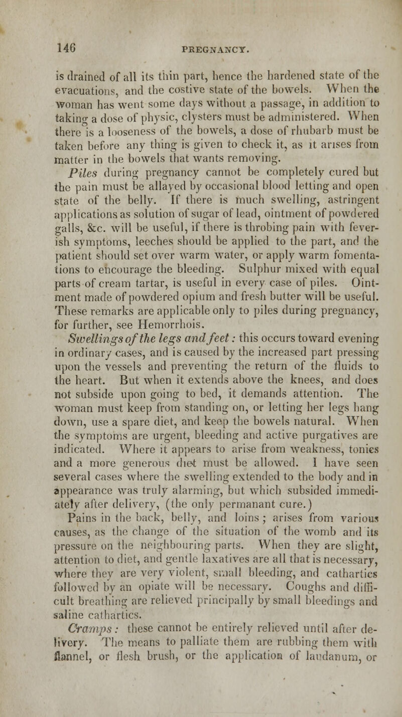 is drained of all its thin part, hence the hardened state of the evacuations, and the costive state of the howels. When the woman has went some days without a passage, in addition to takino- a dose of physic, clysters must be administered. When there is a looseness of the bowels, a dose of rhubarb must be taken before any thing is given to check it, as it arises from matter in the bowels that wants removing. Piles during pregnancy cannot be completely cured but the pain must be allayed by occasional blood letting and open state of the belly. If there is much swelling, astringent applications as .solution of sugar of lead, ointment of powdered galls, &c. will be useful, if there is throbing pain with fever- ish symptoms, leeches should be applied to the part, and the patient should set over warm water, or apply warm fomenta- tions to encourage the bleeding. Sulphur mixed with equal parts of cream tartar, is useful in every case of piles. Oint- ment made of powdered opium and fresh butter will be useful. These remarks are applicable only to piles during pregnancy, for further, see Hemorrhois. Swellings of the legs and feet: this occurs toward evening in ordinary cases, and is caused by the increased part pressing upon the vessels and preventing the return of the fluids to the heart. But when it extends above the knees, and does not subside upon going to bed, it demands attention. The woman must keep from standing on, or letting her legs hang down, use a spare diet, and keep the bowels natural. When the symptoms are urgent, bleeding and active purgatives are indicated. Where it appears to arise from weakness, tonics and a more generous diet must be allowed. I have seen several cases where the swelling extended to the body and in appearance was truly alarming, but which subsided immedi- ately after delivery, (the only permanant cure.) Pains in the back, belly, and loins ; arises from various causes, as the change of the situation of the womb and its pressure on the neighbouring parts. When they are slight, attention to diet, and gentle laxatives are all that is necessary, where they are very violent, small bleeding, and cathartics followed by an opiate will be necessary. Coughs and diffi- cult breathing are relieved principally by small bleedings and saline catbartics. Cramps: these cannot be entirely relieved until after de- livery. The means to palliate them are rubbing tbem with flannel, or flesh brush, or the application of laudanum, or