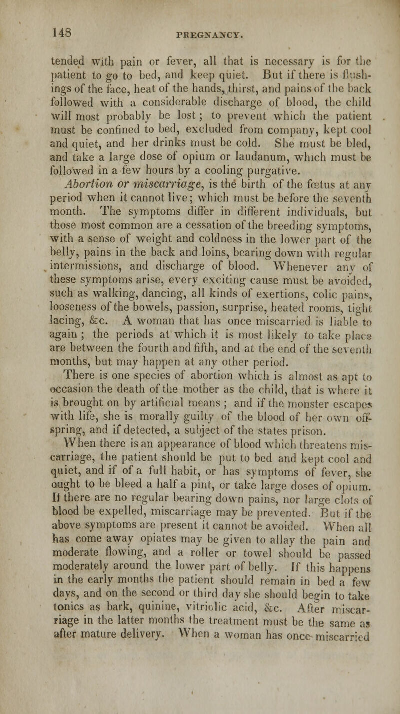 tended with pain or fever, all that is necessary is for the patient to go to bed, and keep quiet. But if there is flash- ings of the face, heat of the handsr thirst, and pains of the back followed with a considerable discharge of blood, the child will most probably be lost; to prevent which the patient must be confined to bed, excluded from company, kept cool and quiet, and her drinks must be cold. She must be bled, and take a large dose of opium or laudanum, which must be followed in a few hours by a cooling purgative. Abortion or miscarriage, is the birth of the foetus at any period when it cannot live; which must be before the seventh month. The symptoms differ in different individuals, but those most common are a cessation of the breeding symptoms, with a sense of weight and coldness in the lower part of the belly, pains in the back and loins, bearing down with regular intermissions, and discharge of blood. Whenever any of these symptoms arise, every exciting cause must be avoided, such as walking, dancing, all kinds of exertions, colic pains, looseness of the bowels, passion, surprise, heated rooms, tight lacing, &c. A woman that has once miscarried is liable to again ; the periods at which it is most likely to take place are between the fourth and fifth, and at the end of the seventh months, but may happen at any other period. There is one species of abortion which is almost as apt to occasion the death of the mother as the child, that is where it is brought on by artificial means ; and if the monster escapes with life, she is morally guilty of the blood of her own off- spring, and if detected, a subject of the states prison. When there is an appearance of blood which threatens mis- carriage, the patient should be put to bed and kept cool and quiet, and if of a full habit, or has symptoms of fever, she ought to be bleed a half a pint, or take large doses of opium. If there are no regular bearing down pains, nor large clots of blood be expelled, miscarriage may be prevented. But if the above symptoms arc present it cannot be avoided. When all has come away opiates may be given to allay the pain and moderate flowing, and a roller or towel should be passed moderately around the lower part of belly. If this happens in the early months the patient should remain in bed a few days, and on the second or third day she should begin to take ionics as bark, quinine, vitriolic acid, &c. After miscar- riage in the latter months the treatment must be the same as after mature delivery. When a woman has once miscarried