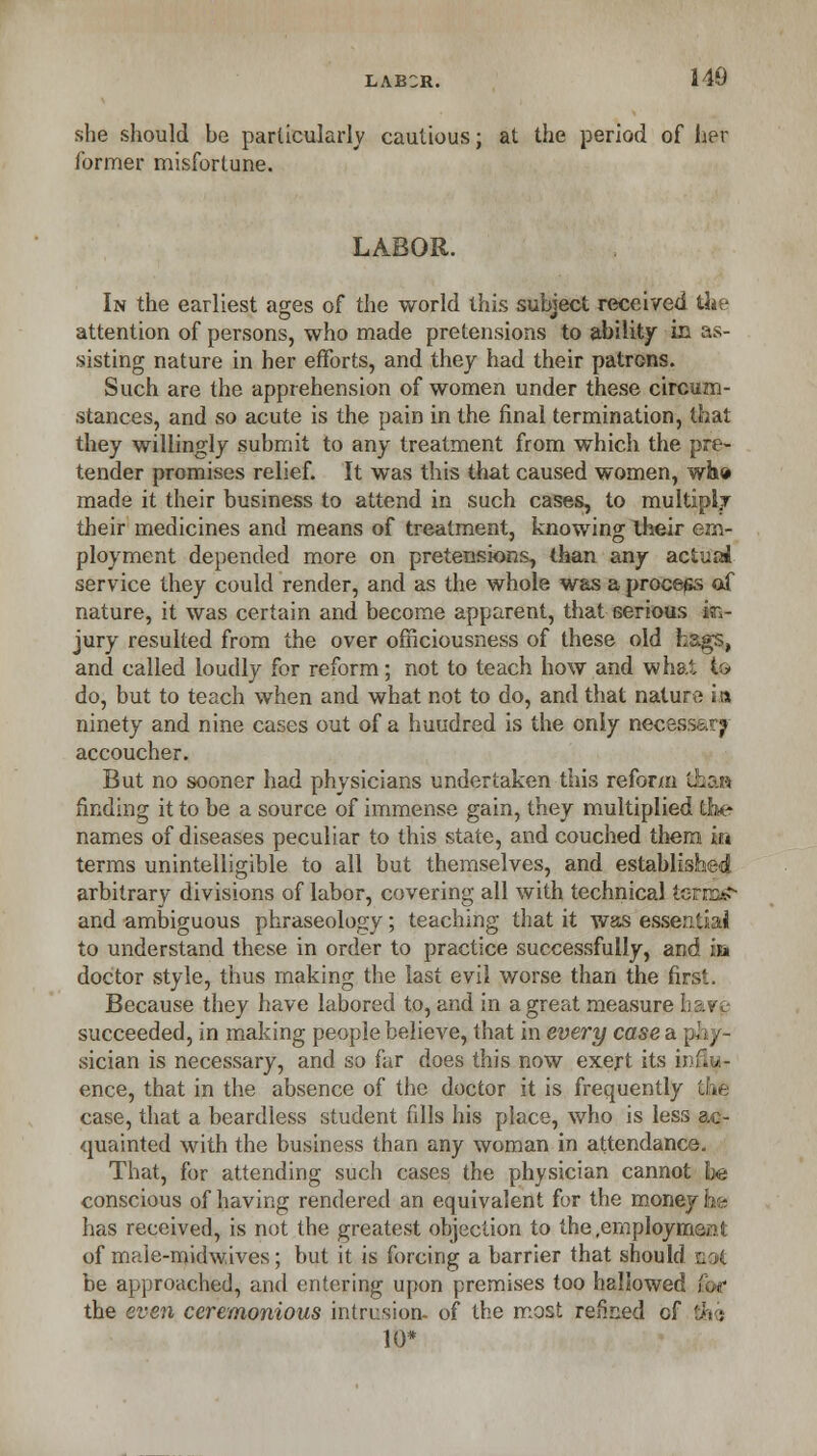 she should be particularly cautious; at the period of her former misfortune. LABOR. In the earliest ages of the world this subject received the attention of persons, who made pretensions to ability in as- sisting nature in her efforts, and they had their patrons. Such are the apprehension of women under these circum- stances, and so acute is the pain in the final termination, that they willingly submit to any treatment from which the pre- tender promises relief. It was this that caused women, who made it their business to attend in such cases, to multiply their medicines and means of treatment, knowing their em- ployment depended more on pretensions, than any actuai service they could render, and as the whole was a process oX nature, it was certain and become apparent, that serious in- jury resulted from the over officiousness of these old hags, and called loudly for reform; not to teach how and what to do, but to teach when and what not to do, and that nature its ninety and nine cases out of a hundred is the only necessary accoucher. But no sooner had physicians undertaken this reform thaa rinding it to be a source of immense gain, they multiplied the names of diseases peculiar to this state, and couched them m terms unintelligible to all but themselves, and established arbitrary divisions of labor, covering all with technical tetrad and ambiguous phraseology; teaching that it was essential to understand these in order to practice successfully, and m doctor style, thus making the last evil worse than the first, Because they have labored to, and in a great measure hav^ succeeded, in making people believe, that in every case a. phy- sician is necessary, and so far does this now exert its ij■lic- ence, that in the absence of the doctor it is frequently the case, that a beardless student fills his place, who is less ac- quainted with the business than any woman in attendance. That, for attending such cases the physician cannot he conscious of having rendered an equivalent for the money he has received, is not the greatest objection to the .employment of male-mid wives; but it is forcing a barrier that should got be approached, and entering upon premises too hallowed i ,- the even ceremonious intrusion- of the most refined of th ■ 10*