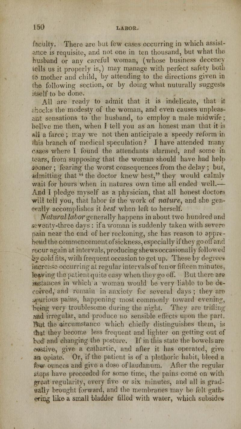 faeUltf. There are but few cases occurring in which assist- ance is requisite, and not one in ten thousand, but what the husband or any careful woman, (whose business decencj tells us it properly is,) may manage with perfect safety both to mother and child, by attending to the directions given in the following section, or by doing what nuturally suggests itself to be done. All are ready to admit that it is indelicate, that it shocks the modesty of the woman, and even causes unpleas- ant sensations to the husband, to employ a male midwife; belive me then, when I tell you as an honest man that it is all a farce; may we not then anticipate a speedy reform in this branch of medical speculation ? I have attended many cases where I found the attendants alarmed, and some in tears, from supposing that the woman should have had help sooner ; fearing the worst consequences from the delay ; but, admitting that  the doctor knew best, they would calmly wait for hours when in natures own time all ended well.— And I pledge myself as a physician, that all honest doctors will tell you, that labor is the work of nature, and she gen- erally accomplishes it best when left to herself. Natural labor generally happens in about two hundred and seventy-three days : if a woman is suddenly taken with severe pain near the end of her reckoning, she has reason to appre- hend the commencement of sickness, especially if they go off and recur again at intervals, producing shews occasionally followed fej cold fits, with frequent occasion to get up. These by degree* increase occurring at regular intervals of tenor fifteen minutes, leaving the p&tientquite easy when they go oft. But there are mslances in which a woman would be very liable to be de- ceived, and remain in anxiety for several days ; they am ;>purtous pains, happening most commonly toward evening, being very troublesome during the night. They are trifling and irregular, and produce no sensible effects upon the part. But the circumstance which chiefly- distinguishes them, is tliat they become less frequent and lighter on getting out of bed and changing the posture. If in this state the bowels are o®stive, give a cathartic, and after it has operated, give aft opiate. Or, if the patient is of a plethoric habit, bleed a few ounces and give a dose of laudanum. After the regular steps have proceeded for some time, the pains come on with great regularity, every five Or six minutes, and all is grad- ually brought forward, and the membranes may be felt gath- ering like a small bladder filled with water, which subsides