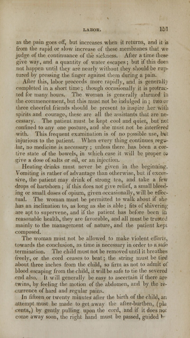 LABOR. Ibl as the pain goes off, but increases when it returns, and it is from the rapid or slow increase of these membranes that we judge of the continuance of the sickness. After a time these give way, and a quantity of water escapes; but if this doe.1; not happen until they are nearly without they should be rup- tured by pressing the ringer against them during a pain. After this, labor proceeds more rapidly, and is generall)' completed in a short time ; though occasionally it is protrac- ted for many hours. The woman is generally alarmed in ihe commencement, but this must not be indulged in ; two or three cheerful friends should be present to inspire her with spirits and courage, these are all the assistants that are ne- cessary. The patient must be kept cool and quiet, but no I confined to any one posture, and she'miist not be interfered with. This frequent examination is of no possible use, but injurious to the patient. When every thing continues regu- lar, no medicine is necessary ; unless there has been a cof- tive state of the bowels, in which case it will be proper to give a dose of salts or oil, or an injection. Heating drinks must never be given in the beginning. Vomiting is rather of advantage than otherwise, but if exces- sive, the patient may drink of strong tea, and take a few- drops of hartshorn ; if this does not give relief, a small bleed- ing or small doses of opium, given occasionally, will be effec- tual. The woman must be permitted to walk about if she has an inclination to, as long as she is able ; fits of shivering are apt to supervene, and if the patient has before been in reasonable health, they are favorable, and all must be trusted mainly to the management of nature, and the patient kept composed. The woman must not be allowed to make violent efforts, towards the conclusion, as time is necessary in order to a safe termination. The child must not be removed until it breathes freely, or the cord ceases to beat; the string must be tied about three inches from the child, so firm as not to admit of blood escaping from the child, it will be safe to tie the severed end also, [t will generally be easy to ascertain if there are twins, by feeling the motion of the abdomen, and by the re- currence of hard and regular pains. In fifteen or twenty minutes after the birth of the child, an attempt must be made to get awTay the after-burthen, (pla centa,) by gently pulling upon the cord, and if it does no; come away soon, the right hand must be passed, guided K
