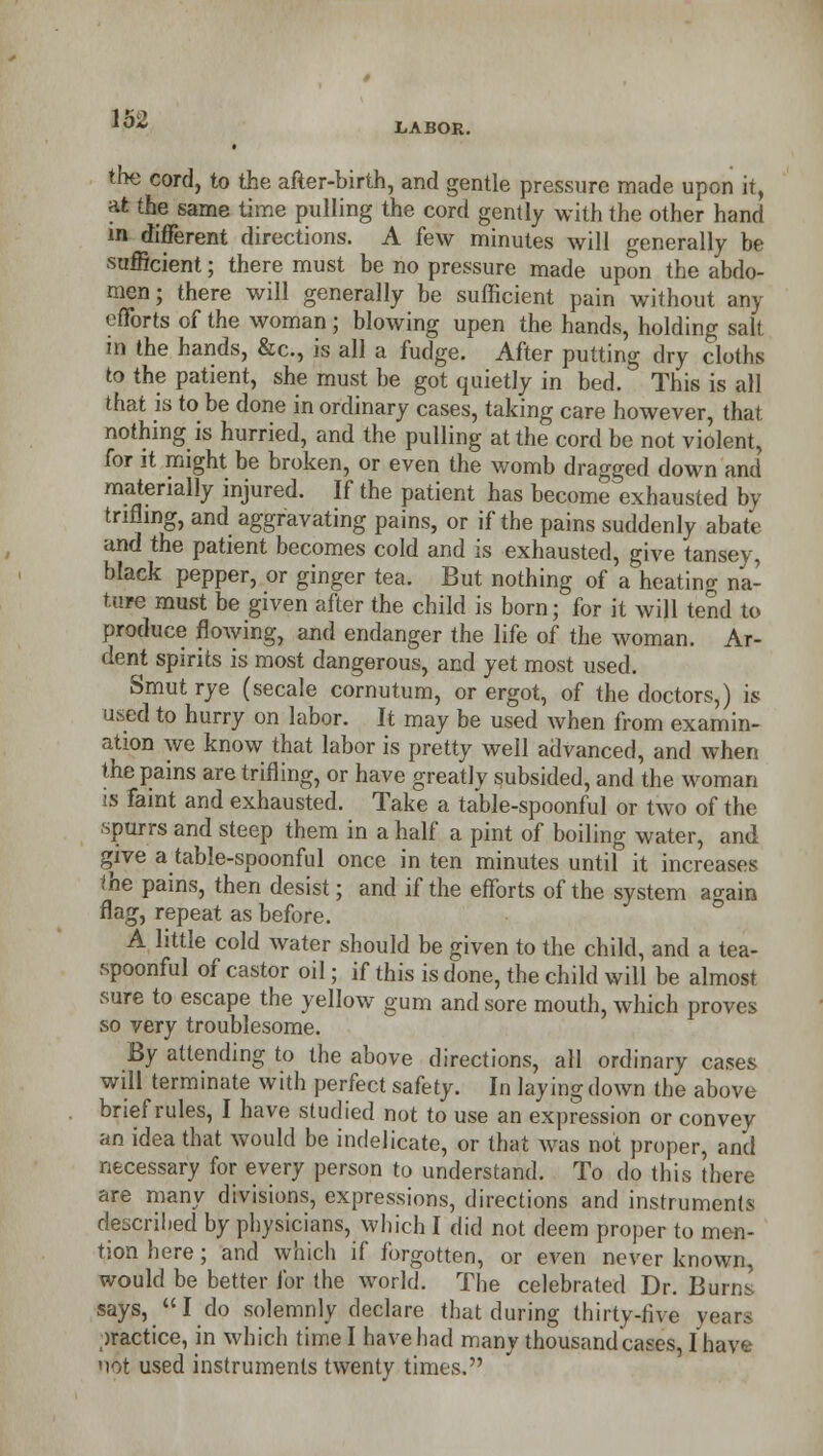 LABOR. the cord, to the after-birth, and gentle pressure made upon it, at the same time pulling the cord gently with the other hand in different directions. A few minutes will generally be sufficient; there must be no pressure made upon the abdo- men; there will generally be sufficient pain without any efforts of the woman; blowing upen the hands, holding salt in the hands, &c, is all a fudge. After putting dry cloths to the patient, she must be got quietly in bed. This is all that is to be done in ordinary cases, taking care however, that nothing is hurried, and the pulling at the cord be not violent, for it might be broken, or even the womb dragged down and materially injured. If the patient has become exhausted by trifling, and aggravating pains, or if the pains suddenly abate and the patient becomes cold and is exhausted, give tansey, black pepper, or ginger tea. But nothing of a heating na- ture must be given after the child is born; for it will tend to produce flowing, and endanger the life of the woman. Ar- dent spirits is most dangerous, and yet most used. Smut rye (secale cornutum, or ergot, of the doctors,) is used to hurry on labor. It may be used when from examin- ation we know that labor is pretty well advanced, and when the pains are trifling, or have greatly subsided, and the woman is faint and exhausted. Take a table-spoonful or two of the spurrs and steep them in a half a pint of boiling water, and give a table-spoonful once in ten minutes until it increases the pains, then desist; and if the efforts of the system a^ain flag, repeat as before. A little cold water should be given to the child, and a tea- spoonful of castor oil; if this is done, the child will be almost sure to escape the yellow gum and sore mouth, which proves so very troublesome. By attending to the above directions, all ordinary cases will terminate with perfect safety. In laying down the above brief rules, I have studied not to use an expression or convey an idea that would be indelicate, or that was not proper, and necessary for every person to understand. To do this there are many divisions, expressions, directions and instruments described by physicians, which I did not deem proper to men- tion here ; and which if forgotten, or even never known, would be better for the world. The celebrated Dr. Buim says, I do solemnly declare that during thirty-five years practice, in which time I have had many thousandcases, Ihave uot used instruments twenty times.
