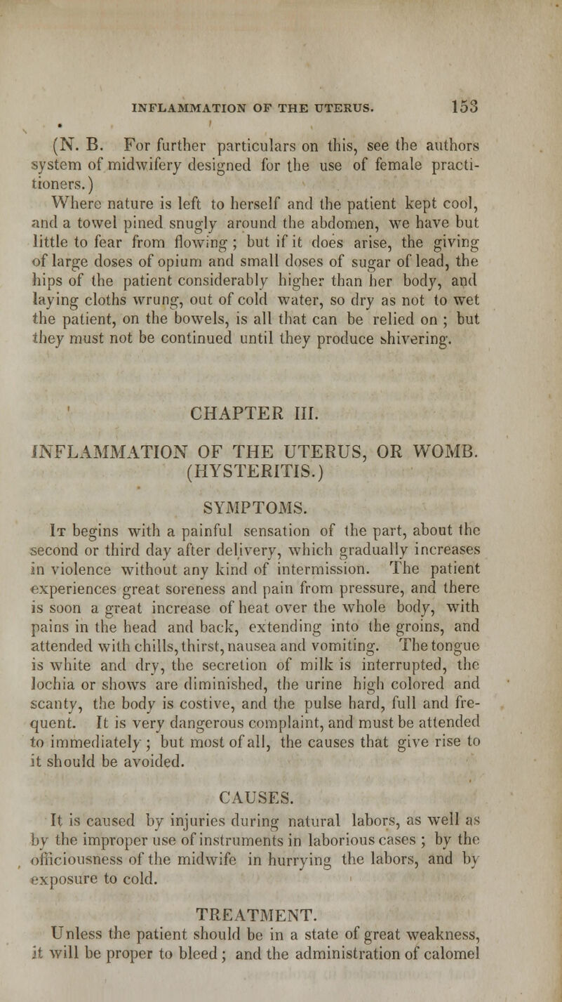 (N. B. For further particulars on this, see the authors system of midwifery designed for the use of female practi- tioners.) Where nature is left to herself and the patient kept cool, and a towel pined snugly around the abdomen, we have but little to fear from flowing; but if it does arise, the giving of large doses of opium and small doses of sugar of lead, the hips of the patient considerably higher than her body, and laying cloths wrung, out of cold water, so dry as not to wet the patient, on the bowels, is all that can be relied on ; but they must not be continued until they produce shivering. CHAPTER III. INFLAMMATION OF THE UTERUS, OR WOMB. (HYSTERITIS.) SYMPTOMS. It begins with a painful sensation of the part, about the second or third day after delivery, which gradually increases in violence without any kind of intermission. The patient experiences great soreness and pain from pressure, and there is soon a great increase of heat over the whole body, with pains in the head and back, extending into the groins, and attended with chills, thirst, nausea and vomiting. The tongue is white and dry, the secretion of milk is interrupted, the lochia or shows are diminished, the urine high colored and scanty, the body is costive, and the pulse hard, full and fre- quent. It is very dangerous complaint, and must be attended to immediately ; but most of all, the causes that give rise to it should be avoided. CAUSES. It is caused by injuries during natural labors, as well as by the improper use of instruments in laborious cases ; by the officiousness of the midwife in hurrying the labors, and by exposure to cold. TREATMENT. Unless the patient should be in a state of great weakness, <i will be proper to bleed; and the administration of calomel