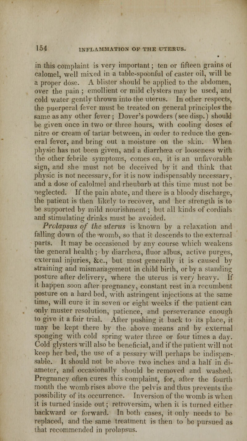 in this complaint is very important; ten or fifteen grains of calomel, well mixed in a table-spoonful of caster oil, will be a proper dose. A blister should be applied to the abdomen, over the pain ; emollient or mild clysters may be used, and cold water gently thrown into the uterus. In other respects, the puerperal fever must be treated on general principles the same as any other fever ; Dover's powders (see disp.) should be given once in two or three hours, with cooling doses of nitre or cream of tartar between, in order to reduce the gen- eral fever, and bring out a moisture on the .skin. When physic has not been given, and a diarrhoea or looseness with the other febrile symptoms, comes on, it is an unfavorable sign, and she must not be deceived by it and think that physic is not necessary, for it is now indispensably necessary, and a dose of calolmel and rheubarb at this time must not be neglected. If the pain abate, and there is a bloody discharge, the patient is then likely to recover, and her strength is to be supported by mild nourishment; but all kinds of cordials and stimulating drinks must be avoided. Prolapsus of the uterus is known by a relaxation and falling down of the womb, so that it descends to the external parts. It may be occasioned by any course which weakens the general health; by diarrhcea, fluor albus, active purges, external injuries, &c, but most generally it is caused by straining and mismanagement in child birth, or by a standing posture after delivery, where the uterus is very heavy. If it happen soon after pregnancy, constant rest in a recumbent posture on a hard bed, with astringent injections at the same time, will cure it in seven or eight weeks if the patient can only muster resolution, patience, and perseverance enough to give it a fair trial. After pushing it back to its place,it may be kept there by the above means and by external sponging with cold spring water three or four times a day. Cold glysters will also be beneficial, and if the patient will not keep her bed, the use of a pessary will perhaps be indispen- sable. It should not be above two inches and a half in di- ameter, and occasionally should be removed and washed. Pregnancy often cures this complaint, for, after the fourth month the womb rises above the pelvis and thus prevents the possibility of its occurrence. Inversion of the womb is when it is turned inside out; retroversim, when it is turned either backward or forward. In both cases, it only needs to be replaced, and the same treatment is then to be pursued as that recommended in prolapsus.