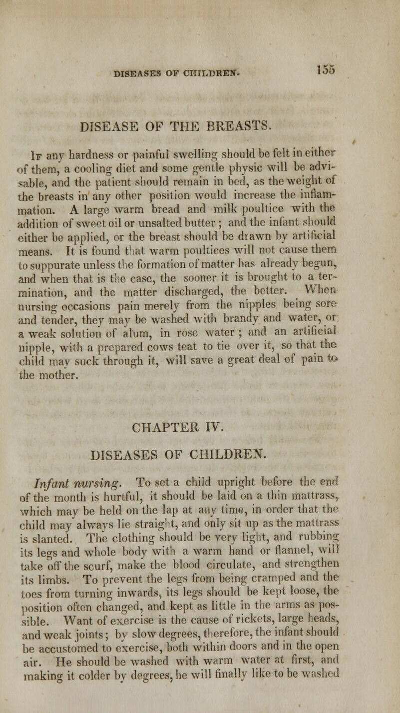 DISEASE OF THE BREASTS. If any hardness or painful swelling should be felt in either of them, a cooling diet and some gentle physic will be advi- sable, and the patient should remain in bed, as the weight ol the breasts in any other position would increase the inflam- mation. A large warm bread and milk poultice with the addition of sweet oil or unsalted butter ; and the infant should either be applied, or the breast should be drawn by artificial means. It is found that warm poultices will not cause them to suppurate unless the formation of matter has already begun, and when that is the case, the sooner it is brought to a ter- mination, and the matter discharged, the better. When nursing occasions pain merely from the nipples being sore and tender, they may be washed with brandy and water, or a weak solution of alum, in rose water ; and an artificial nipple, with a prepared cows teat to tie over it, so that the child may suck through it, will save a great deal of pain to the mother. CHAPTER IV. DISEASES OF CHILDREN. Infant nursing. To set a child upright before the end of the month is hurtful, it should be laid on a thin mattrass, which may be held on the lap at any time, in order that the child may always lie straight, and only sit up as the mattrass is slanted. The clothing should be very light, and rubbing its leo-s and whole body with a warm hand or flannel, will take off the scurf, make the blood circulate, and strengthen its limbs. To prevent the legs from being cramped and the toes from turning inwards, its legs should be kept loose, the position often changed, and kept as little in the arms as pos- sible. Want of exercise is the cause of rickets, large heads, and weak joints; by slow degrees, therefore, the infant should be accustomed to exercise, both within doors and in the open air. He should be washed with warm water at first, and making it colder by degrees, he will finally like to be washed