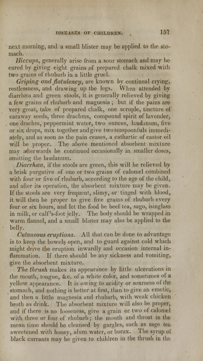 next morning, and a small blister may be applied to the sto- mach. Hiccups, generally arise from a soar stomach and may be cured by giving eight grains ,of prepared chalk mixed with two grains of rhubarb in a little gruel. Griping and flatulency, are known by continual crying, restlessness, and drawing up the legs. When attended by diarrhoea and green stools, it is generally relieved by giving a few grains of rhubarb and magnesia ; but if the pains are very great, take of prepared chalk, one scruple, tincture of caraway seeds, three drachms, compound spirit of lavender, one drachm, peppermint water, two ounces, laudcinum, five or six drops, mix together and give twoteaspoonfuls immedi- ately, and as soon as the pain ceases, a cathartic of castor oil will be proper. The above mentioned absorbent mixture may afterwards be continued occasionally in smaller doses, omitting the laudanum. Diarrhoea, if the stools are green, this will he relieved by a brisk purgative of one or two grains of calomel combined with four or five of rhubarb, according to the age of the child, and after its operation, the absorbent mixture may be given, If the stools are very frequent, slimy, or tinged with blood,, it will then be proper to give five grains of rhubarb every four or six hours, and let the food be beef tea, sago, isinglass- in milk, or calf 's-foot jelly. The body should be wrapped in warm flannel, and a small blister may also be applied to the belly. Cutaneous eruptions. All that can be done to advantage is to keep the bowels open, and to guard against cold which might drive the eruption inwardly and occasion internal in- flammation. If there should be any sickness and vomiting, give the absorbent mixture. The thrush makes its appearance by little ulcerations in the mouth, tongue, &c. of a white color, and sometimes of a yellow appearance. It is owing to acidity or sourness of the stomach, and nothing is better at first, than to give an emetic, and then a little magnesia and rhubarb, with weak chicken broth as drink. The' absorbent mixture will also be proper, and if there is no looseness, give a grain or two of calomel with three or four of rhubarb; the mouth and throat in the mean time should be cleansed by gargles, such as sage tea sweetened with honey, alum water, or borax. The syrup of black currants may be given to children in the thrush in the