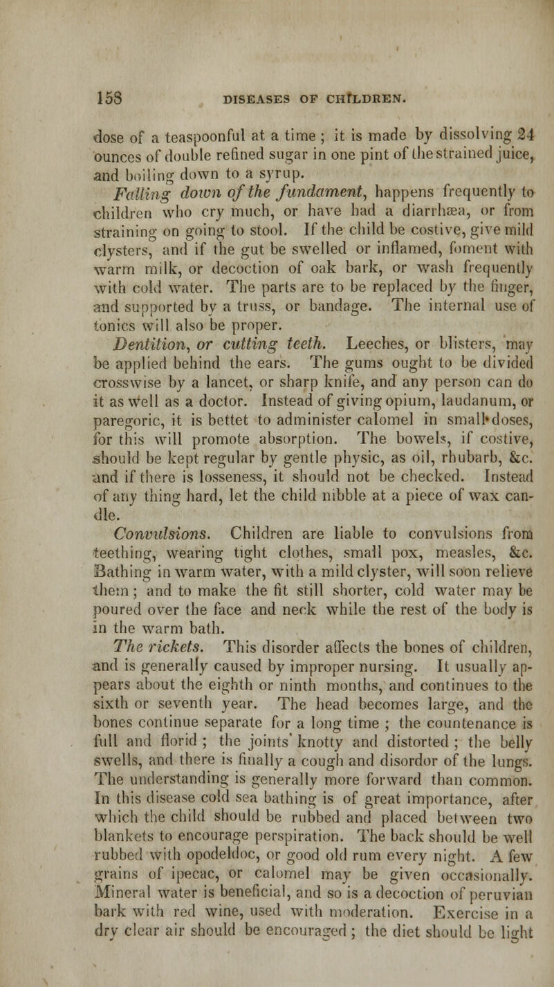 dose of a teaspoonful at a time ; it is made by dissolving 24 ounces of double refined sugar in one pint of the strained juice, and boiling down to a syrup. Falling down of the fundament, happens frequently to children who cry much, or have had a dianhrea, or from straining on going to stool. If the child be costive, give mild clysters, and if the gut be swelled or inflamed, foment with warm milk, or decoction of oak bark, or wash frequently with cold water. The parts are to be replaced by the finger, and supported by a truss, or bandage. The internal use of tonics will also be proper. Dentition, or cutting teeth. Leeches, or blisters, may be applied behind the ears. The gums ought to be divided crosswise by a lancet, or sharp knife, and any person can do it as Well as a doctor. Instead of giving opium, laudanum, or paregoric, it is bettet to administer calomel in small*doses, for this will promote absorption. The bowels, if costive, should be kept regular by gentle physic, as oil, rhubarb, &c. and if there is losseness, it should not be checked. Instead of any thing hard, let the child nibble at a piece of wax can- dle. Convulsions. Children are liable to convulsions from teething, wearing tight clothes, small pox, measles, &c. Bathing in warm water, with a mild clyster, will soon relieve them ; and to make the fit still shorter, cold water may be poured over the face and neck while the rest of the body is in the warm bath. The rickets. This disorder affects the bones of children, and is generally caused by improper nursing. It usually ap- pears about the eighth or ninth months, and continues to the sixth or seventh year. The head becomes large, and the bones continue separate for a long time ; the countenance is full and florid ; the joints' knotty and distorted ; the belly swells, and there is finally a cough and disorder of the lungs. The understanding is generally more forward than common. In this disease cold sea bathing is of great importance, after which the child should be rubbed and placed between two blankets to encourage perspiration. The back should be well rubbed with opodeldoc, or good old rum every night. A few grains of ipecac, or calomel may be given occasionally. Mineral water is beneficial, and so is a decoction of peruvian bark with red wine, used with moderation. Exercise in a dry clear air should be encouraged ; the diet should be li<dit