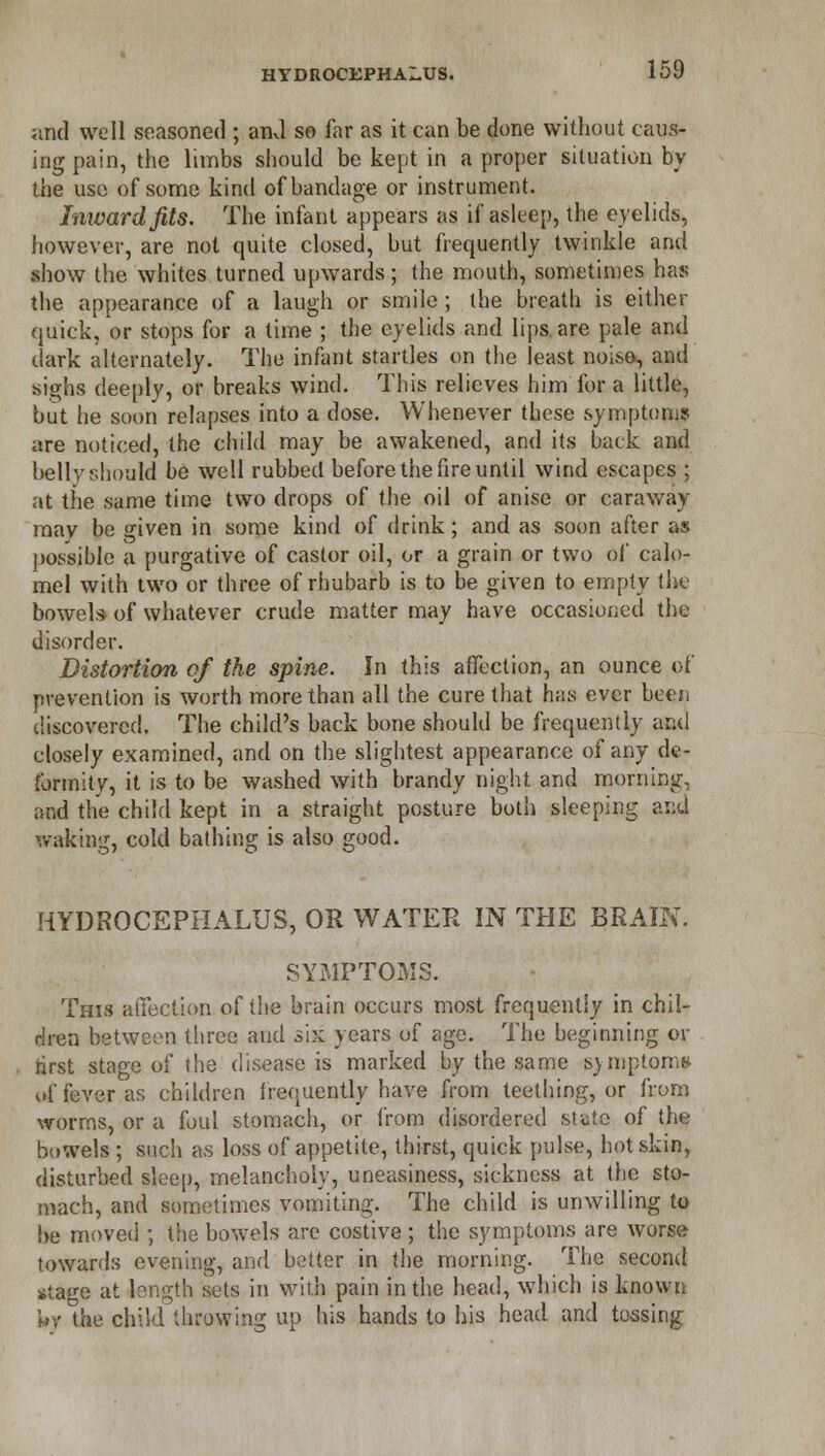 and well seasoned ; and so far as it can be done without caus- ing pain, the limbs should be kept in a proper situation by the use of some kind of bandage or instrument. Inward fits. The infant appears as if asleep, the eyelids, however, are not quite closed, but frequently twinkle and show the whites turned upwards; the mouth, sometimes has the appearance of a laugh or smile ; the breath is either quick, or stops for a time ; the eyelids and lips, are pale and dark alternately. The infant startles on the least noiso, and sighs deeply, or breaks wind. This relieves him for a little, but he soon relapses into a dose. Whenever these symptoms are noticed, the child may be awakened, and its back and belly should be well rubbed before the fire until wind escapes ; at the same time two drops of the oil of anise or caraway may be given in some kind of drink; and as soon after as possible a purgative of castor oil, or a grain or two of calo- mel with two or three of rhubarb is to be given to empty the bowels of whatever crude matter may have occasioned the disorder. Distortion of the spine. In this affection, an ounce of prevention is worth more than all the cure that has ever bee/; discovered. The child's back bone should be frequently and closely examined, and on the slightest appearance of any de- formity, it is to be washed with brandy night and morning, and the child kept in a straight posture both sleeping and waking, cold bathing is also good. HYDROCEPHALUS, OR WATER IN THE BRAIN. SYMPTOMS. This affection of the brain occurs most frequently in chil- dren between three and six years of age. The beginning or first stage of the disease is marked by the same symptoms of fever as children frequently have from teething, or from worms, or a foul stomach, or from disordered state of the bowels ; such as loss of appetite, thirst, quick pulse, hot skin, disturbed sleep, melancholy, uneasiness, sickness at the sto- mach, and sometimes vomiting. The child is unwilling to be moved ; the bowels are costive ; the symptoms are worse towards evening, and better in the morning. The second stage at length sets in with pain in the head, which is known wv the child throwing up his hands to his head and tossing