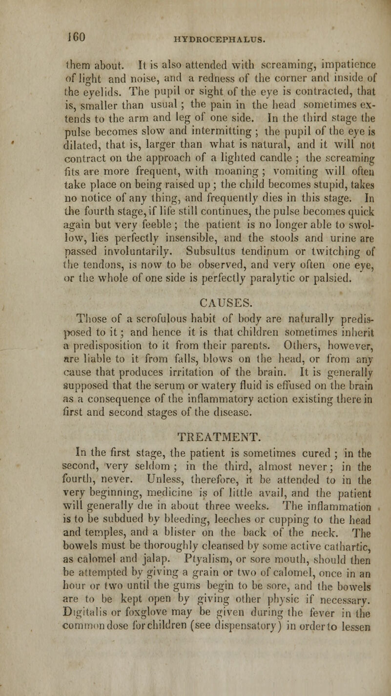 them about. It is also attended with screaming, impatience of light and noise, and a redness of the corner and inside of the eyelids. The pupil or sight of the eye is contracted, that is, smaller than usual; the pain in the head sometimes ex- tends to the arm and leg of one side. In the third stage the pulse becomes slow and intermitting ; the pupil of the eye is dilated, that is, larger than what is natural, and it will not contract on the approach of a lighted candle ; the screaming fits are more frequent, with moaning; vomiting will often take place on being raised up ; the child becomes stupid, takes no notice of any thing, and frequently dies in this stage. In die fourth stage, if life still continues, the pulse becomes quick again but very feeble; the patient is no longer able to swol- low, lies perfectly insensible, and the stools and urine are passed involuntarily. Subsultus tendinum or twitching of the tendons, is now to be observed, and very often one eye, or the whole of one side is perfectly paralytic or palsied. CAUSES. Those of a scrofulous habit of body are naturally predis- posed to it; and hence it is that children sometimes inherit a predisposition to it from their parents. Others, however, are liable to it from falls, blows on the head, or from any cause that produces irritation of the brain. It is generally supposed that the serum or watery fluid is effused on the brain as a consequence of the inflammatory action existing there in first and second stages of the disease. TREATMENT. In the first stage, the patient is sometimes cured ; in the second, very seldom ; in the third, almost never; in the fourth, never. Unless, therefore, it be attended to in the very beginning, medicine is of little avail, and the patient will generally die in about three weeks. The inflammation is to be subdued by bleeding, leeches or cupping to the head and temples, and a blister on the back of the neck. The bowels must be thoroughly cleansed by some active cathartic, as calomel and jalap. Ptyalism, or sore mouth, should then be attempted by giving a grain or two of calomel, once in an hour or two until the gums begin to be sore, and the bowels are to be kept open by giving other physic if necessary. Digitalis or foxglove may be given during the fever in the common dose forchildren (see dispensatory) in order to lessen