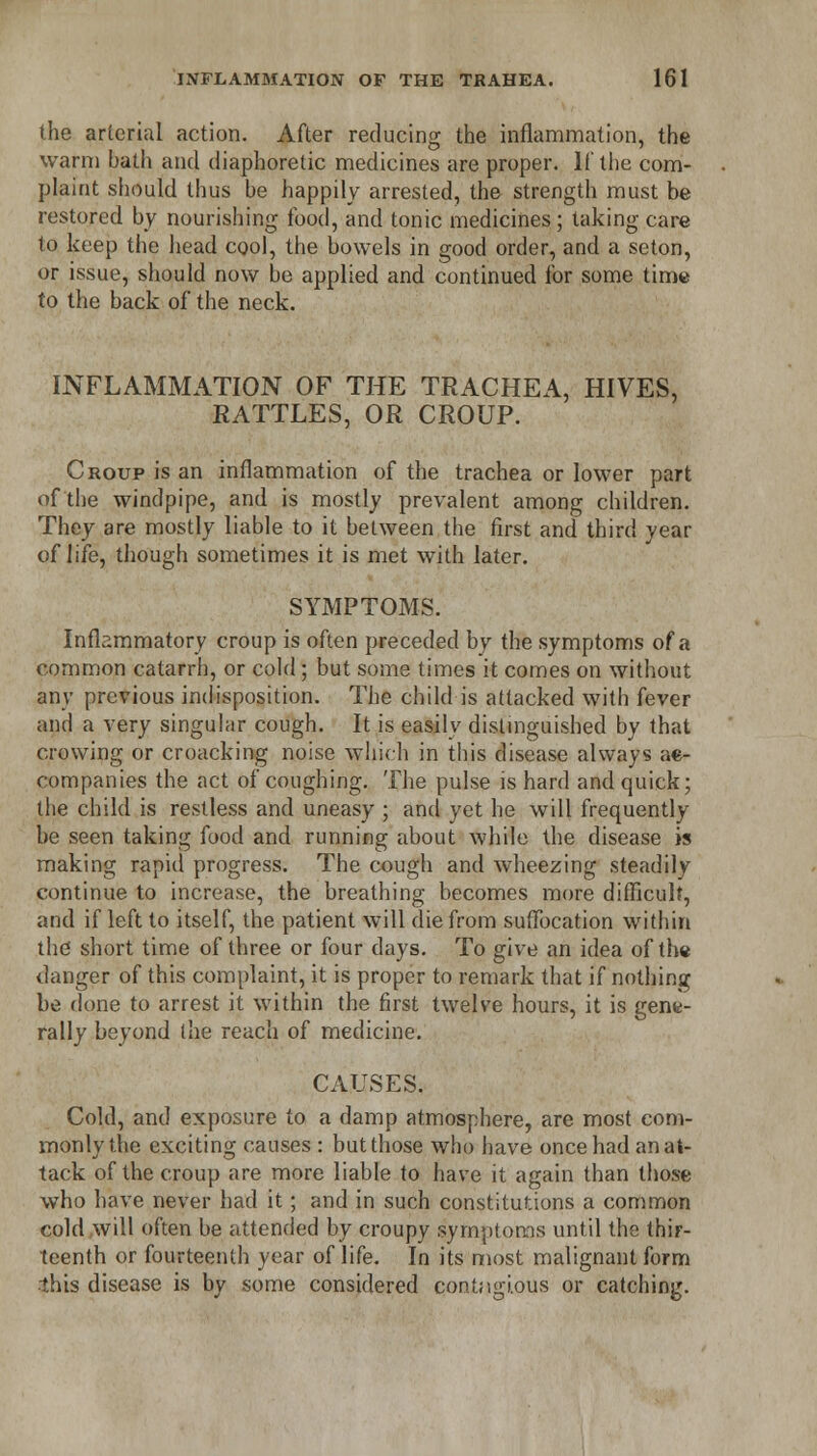 the arterial action. After reducing the inflammation, the warm bath and diaphoretic medicines are proper. If the com- plaint should thus be happily arrested, the strength must be restored by nourishing food, and tonic medicines; taking care 1o keep the head cool, the bowels in good order, and a seton, or issue, should now be applied and continued for some time to the back of the neck. INFLAMMATION OF THE TRACHEA, HIVES, RATTLES, OR CROUP. Croup is an inflammation of the trachea or lower part of the windpipe, and is mostly prevalent among children. They are mostly liable to it between the first and third year of life, though sometimes it is met with later. SYMPTOMS. Inflammatory croup is often preceded by the symptoms of a common catarrh, or cold; but some times it comes on without any previous indisposition. The child is attacked with fever and a very singular cough. It is easily distinguished by that crowing or croacking noise which in this disease always ac- companies the act of coughing. The pulse is hard and quick; the child is restless and uneasy ; and yet he will frequently be seen taking food and running about while the disease is making rapid progress. The cough and wheezing steadily continue to increase, the breathing becomes more difficult, and if left to itself, the patient will die from suffocation within the short time of three or four days. To give an idea of the danger of this complaint, it is proper to remark that if nothing be done to arrest it within the first twelve hours, it is gene- rally beyond the reach of medicine. CAUSES. Cold, and exposure to a damp atmosphere, are most com- monly the exciting causes : but those who have once had an at- tack of the croup are more liable to have it again than those who have never had it; and in such constitutions a common cold will often be attended by croupy symptoms until the thir- teenth or fourteenth year of life. In its most malignant form this disease is by some considered contagious or catching.