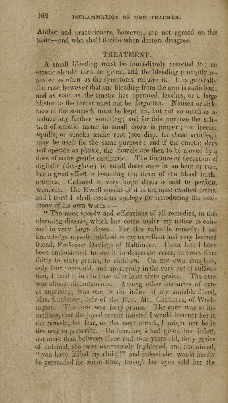 Author and practitioners, however, are not agreed on thi? point—and who shall decide when doclers disagree. TREATMENT. A small Weeding must be immediately resorted to; an emetic should then he given, and the bleeding promptly re- peated as often as the symptoms require it. It is generally the case however that one bleeding from the arm is sufficient; and as soon as the emetic has operated, leeches, or a large blister to the throat must not be forgotten. Nausea or sicic- ness at the stomach must be kept up, but not so much as to induce any further vomiting; and for this purpose the solu- tion of emetic tartar in small doses is proper ; or ipecac, squills, or seneka snake root (see disp. for these articles,) may be used for the same purpose ; and if the emetic d not operate as physic, the bowels are then to be moved by a di)se of some gentle carthartie. The tincture or decoction of digitalis (fox-glove) in small doses once in an hour or two, has a great effect in lessening the force of the blood in the arteries. Calomel in very large doses is said to perform wonders. Dr. Ewell speaks of it in the most exalted terms, and I trust I shall need no apology for introducing the testi- mony of his own words:—  The most speedy and efficacious of all remedies, in this alarming disease, which has come under my notice is calo- mel in very large doses. For this valuable remedy, I ac- knowledge myself indebted to my excellent and very learned friend, Professor Davidge of Baltimore. From him 1 have been emboldened to use it in desperate cases, in doses from thirty to sixty grains, to children. On my own daughter, only four years old, and apparently in the very act of suffoca- tion, I used if, in the dose of at least sixty grains. The cure was almost instantaneous. Among other instances of curf as suprising, was one in the infant of my amiable friend, Mrs. Chalmers, lady of the Rev. Mr. Chalmers, of Wasb- dose was forty grains. The cure was so im- mediate, that the joyed parent insisted I would instruct her in the remedy, for fear, on the next attack, I might not b< the way to prescribe. On learning I had given her Jnf not more than between three and four years old, forty gji of calomel, she was excessively frightened, and exclaimed, you have killed my child ! and indeed she would hardly be persuaded for some time, though her eyes told her the