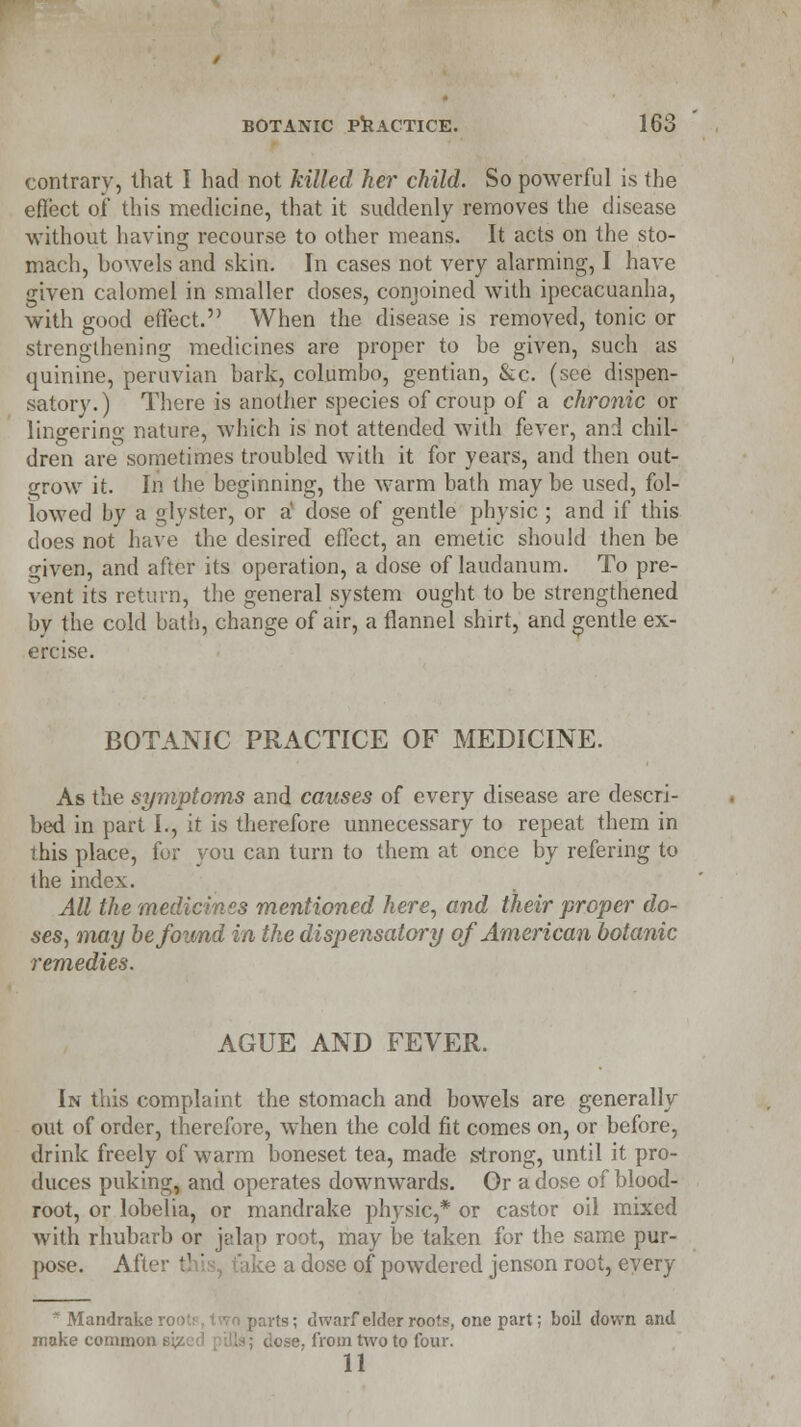 contrary, that I had not killed her child. So powerful is the effect 0/ this medicine, that it suddenly removes the disease without having recourse to other means. It acts on the sto- mach, bowels and skin. In cases not very alarming, I have given calomel in smaller doses, conjoined with ipecacuanha, with good effect. When the disease is removed, tonic or strengthening medicines are proper to he given, such as quinine, peruvian bark, columbo, gentian, &c. (see dispen- satory.) There is another species of croup of a chronic or lingering nature, which is not attended with fever, and chil- dren are sometimes troubled with it for years, and then out- grow it. In the beginning, the warm bath may be used, fol- lowed by a glvster, or a dose of gentle physic ; and if this does not have the desired effect, an emetic should then be given, and after its operation, a dose of laudanum. To pre- vent its return, the general system ought to be strengthened bv the cold bath, change of air, a flannel shirt, and gentle ex- ercise. BOTANIC PRACTICE OF MEDICINE. As the symptoms and causes of every disease are descri- bed in part I., it is therefore unnecessary to repeat them in this place, for you can turn to them at once by refering to the index. All the medicines mentioned here, and their proper do- ses, may be found in the dispensatory of American botanic remedies. AGUE AND FEVER. In this complaint the stomach and bowels are generally out of order, therefore, when the cold fit comes on, or before, drink freely of warm boneset tea, made strong, until it pro- duces puking, and operates downwards. Or a dose of blood- root, or lobelia, or mandrake physic,* or castor oil mixed with rhubarb or jalap root, may be taken for the same pur- pose. After this, t'ake a dose of powdered jenson root, every * Mandrake root:, two parts; dwarf elder roofs, one part; boil down and make common sjj , ose, from two to four.