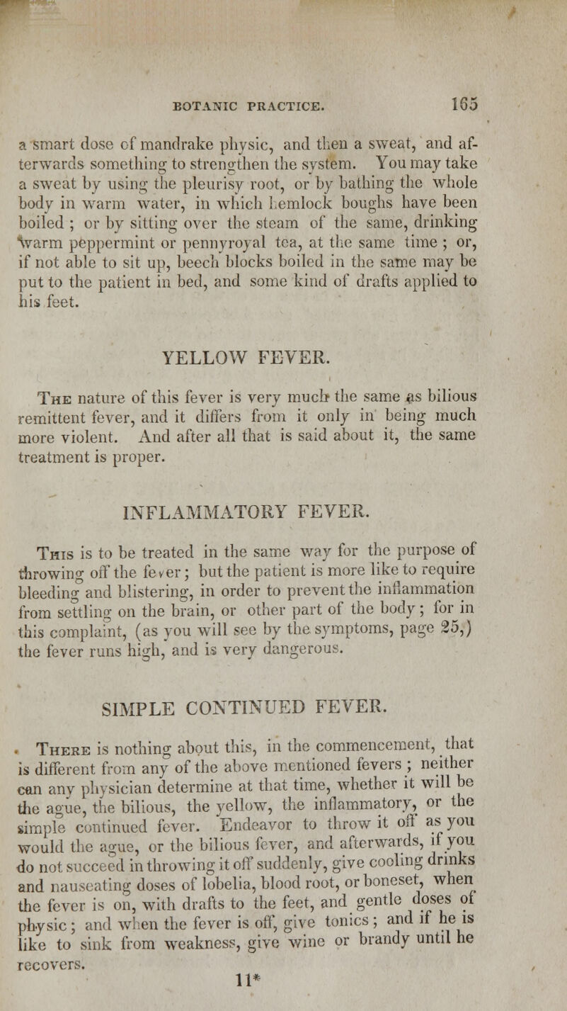 a smart dose of mandrake physic, and then a sweat, and af- terwards something to strengthen the system. You may take a sweat by using the pleurisy root, or by bathing the whole body in warm water, in which hemlock boughs have been boiled ; or by sitting over the steam of the same, drinking \varm peppermint or pennyroyal tea, at the same time ; or, if not able to sit up, beech blocks boiled in the same may be put to the patient in bed, and some kind of drafts applied to his feet. YELLOW FEVER. The nature of this fever is very much the same as bilious remittent fever, and it differs from it only in being much more violent. And after all that is said about it, the same treatment is proper. INFLAMMATORY FEVER. This is to be treated in the same way for the purpose of throwing off the fever; but the patient is more like to require bleeding and blistering, in order to prevent the inflammation from settling on the brain, or other part of the body; for in this complaint, (as you will see by the symptoms, page 25,) the fever runs high, and is very dangerous. SIMPLE CONTINUED FEVER. . There is nothing about this, in the commencement, that is different from any of the above mentioned fevers ; neither can any physician determine at that time, whether it will be the ague, the bilious, the yellow, the inflammatory, or the simple continued fever. Endeavor to throw it oft as you would the ague, or the bilious fever, and afterwards, if you do not succeed in throwing it off suddenly, give cooling drinks and nauseating doses of lobelia, blood root, or boneset when the fever is on, with drafts to the feet, and gentle doses of physic; and when the fever is off, give tonics; and if he is like to sink from weakness, give wine or brandy until he recovers. 11*