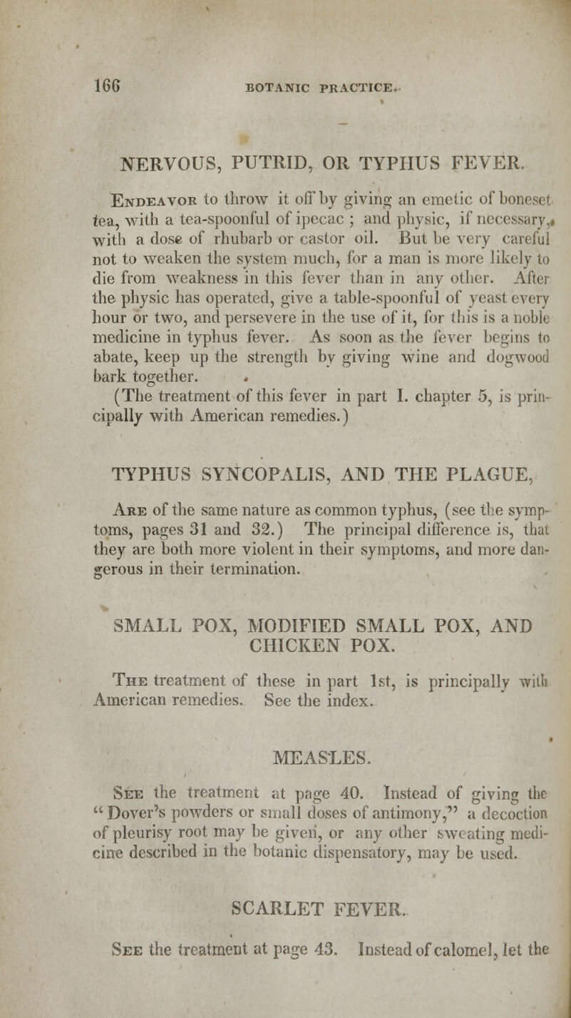 NERVOUS, PUTRID, OR TYPHUS FEVER. Endeavor to throw it off by giving an emetic of boneset tea, with a tea-spoonful of ipecac ; and physic, if necessary.* with a dose of rhubarb or castor oil. But be very careful not to weaken the system much, for a man is more likely to die from weakness in this fever than in any other. After the physic has operated, give a table-spoonful of yeast every hour or two, and persevere in the use of it, for this is a noble medicine in typhus fever. As soon as the fever begins to abate, keep up the strength by giving wine and dogwood bark together. . (The treatment of this fever in part I. chapter 5, is prin- cipally with American remedies.) TYPHUS SYNCOPALIS, AND THE PLAGUE, Are of the same nature as common typhus, (see the symp- toms, pages 31 and 32.) The principal difference is, that they are both more violent in their symptoms, and more dan- gerous in their termination. SMALL POX, MODIFIED SMALL POX, AND CHICKEN POX. The treatment of these in part 1st, is principally with American remedies. See the index. MEASLES. See the treatment at page 40. Instead of giving the  Dover's powders or small doses of antimony, a decoction of pleurisy root may be given, or any other sweating medi- cine described in the botanic dispensatory, may be used. SCARLET FEVER. See the treatment at page 43. Instead of calomel, let the