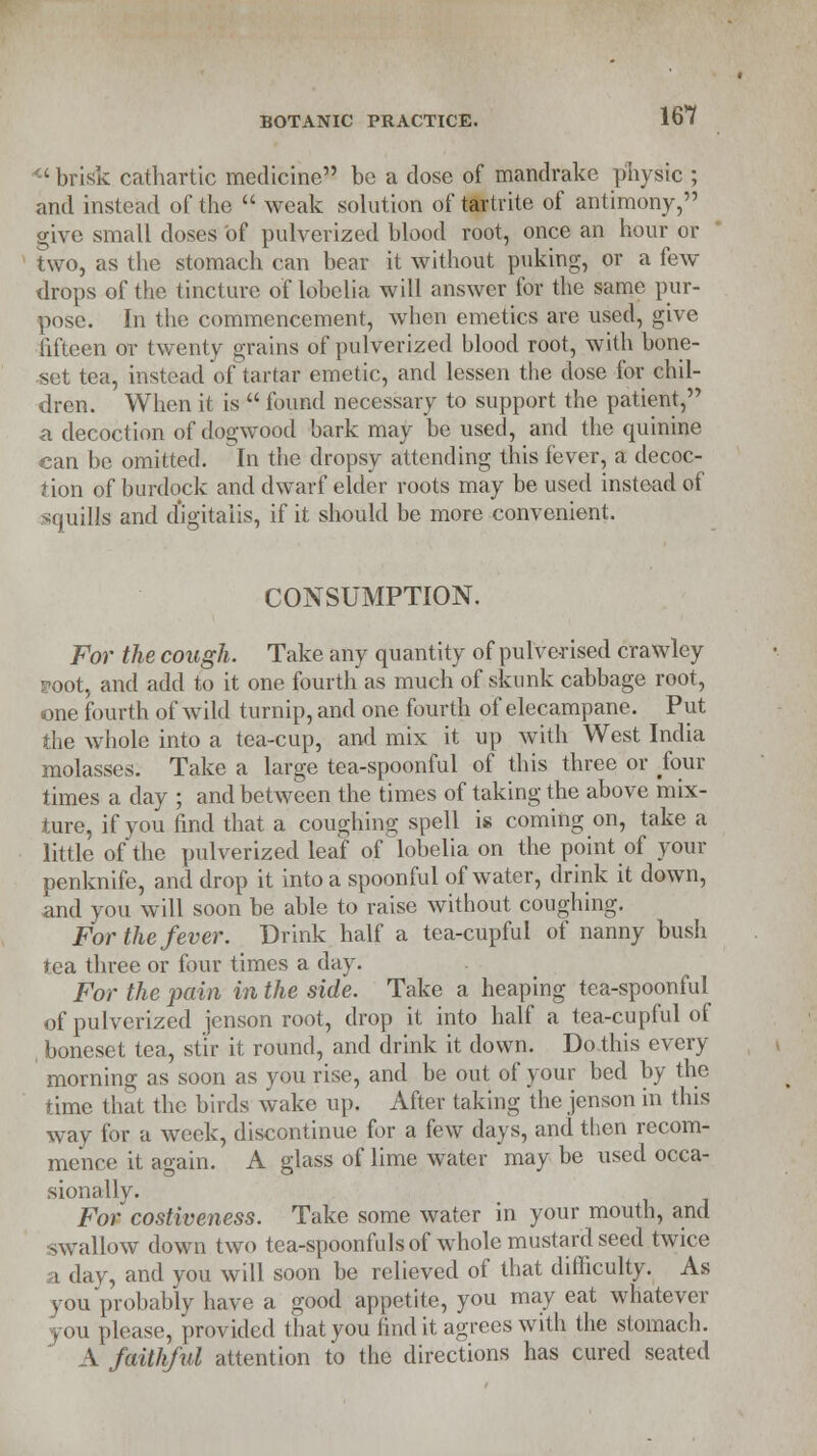 <c brisk cathartic medicine be a dose of mandrake physic ; and instead of the  weak solution of tartrite of antimony, give small doses of pulverized blood root, once an hour or two, as the stomach can bear it without puking, or a few drops of the tincture of lobelia will answer for the same pur- pose. In the commencement, when emetics are used, give fifteen or twenty grains of pulverized blood root, with bone- set tea, instead of tartar emetic, and lessen the dose for chil- dren. When it is  found necessary to support the patient, a decoction of dogwood bark may be used, and the quinine can be omitted. In the dropsy attending this fever, a decoc- tion of burdock and dwarf elder roots may be used instead of squills and d'igitaiis, if it should be more convenient. CONSUMPTION. For the cough. Take any quantity of pulverised crawley root, and add to it one fourth as much of skunk cabbage root, one fourth of wild turnip, and one fourth of elecampane. Put the whole into a tea-cup, and mix it up with West India molasses. Take a large tea-spoonful of this three or four times a day ; and between the times of taking the above mix- ture, if you find that a coughing spell is coming on, take a little of the pulverized leaf of lobelia on the point of your penknife, and drop it into a spoonful of water, drink it down, and you will soon be able to raise without coughing. For the fever. Drink half a tea-cupful of nanny bush tea three or four times a day. For the pain in the side. Take a heaping tea-spoonful of pulverized jenson root, drop it into half a tea-cupful of boneset tea, stir it round, and drink it down. Do this every morning as soon as you rise, and be out of your bed by the time that the birds wake up. After taking the jenson in this way for a week, discontinue for a few days, and then recom- mence it aoain. A glass of lime water may be used occa- sionally. For costiveness. Take some water in your mouth, and swallow down two tea-spoonfuls of whole mustard seed twice i day, and you will soon be relieved of that difficulty. As you probably have a good appetite, you may eat whatever you please, provided that you find it agrees with the stomach. A faithful attention to the directions has cured seated