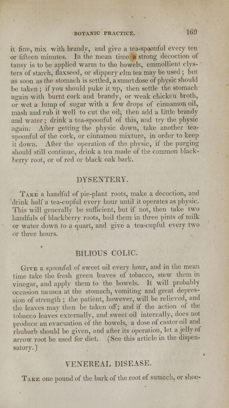 it fine, mix with brandy, and give a tea-spoonful every ten or fifteen minutes. In the mean time a strong decoction of tansy is to be applied warm to the bowels, emmollient clys- ters of starch, flaxseed, or slippery elm tea may be used ; but as soon as the stomach is settled, a smart dose of physic should be taken ; if you should puke it up, then settle the stomach again with burnt cork and brandy, or weak chicken broth, or wet a lump of sugar with a few drops of cinnamon oil, mash and rub it well to cut the oil, then add a little brandy and water ; drink a tea-spoonful of this, and try the physic again; After getting the physic down, take another tea- spoonful of the cork, or cinnamon mixture, in order to keep it down. After the operation of the physic, if the purging should still continue, drink a tea made of the common black- berry root, or of red or black oak bark. DYSENTERY. Take a handful of pie-plant roots, make a decoction, and drink half a tea-cupful every hour until it operates as physic. This will generally be sufficient, but if not, then take two handfuls of blackberry roots, boil them in three pints of milk or water down to a quart, and give a tea-cupful every two or three hours. BILIOUS COLIC. Give a spoonful of sweet oil every hour, and in the mean time take the fresh green leaves of tobacco, stew them in vinegar, and apply them to the bowels. It will probably occasion nausea at the stomach, vomiting and great depres- sion of strength ; the patient, however, will be relieved, and the leaves may then be taken off; and if the action of the tobacco leaves externally, and sweet oil internally, does not produce an evacuation of the bowels, a dose of castor oil and rhubarb should be given, and after its operation, let a jelly of arrow root be used for diet. (See this article in the dispen- satory. ) VENEREAL DISEASE. Take one pound of the bark of the root of sumach, or shoe-