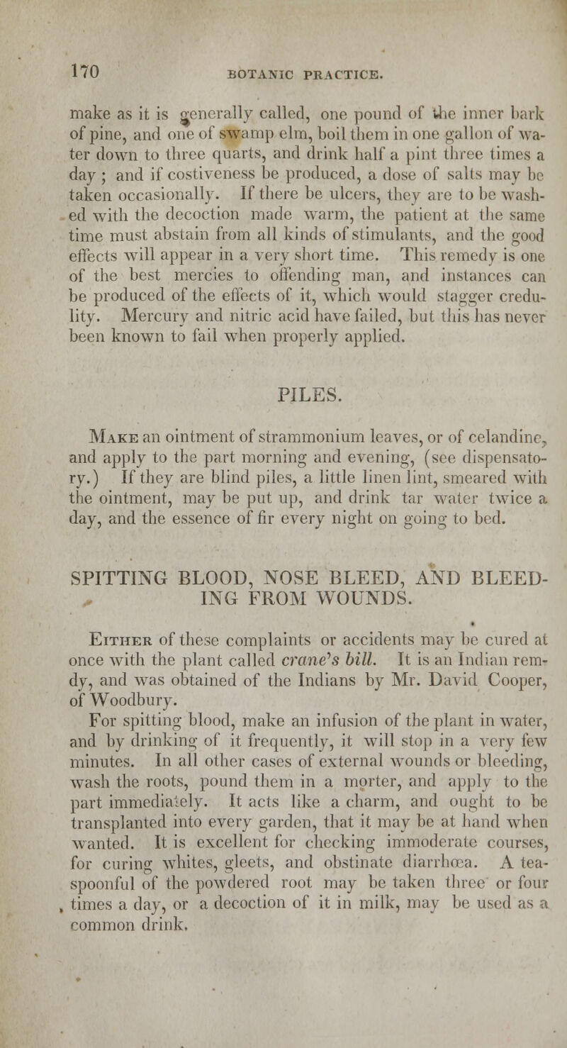 make as it is generally; called, ono pound of the inner bark of pine, and one of swamp elm, boil them in one gallon of wa- ter down to three quarts, and drink half a pinl three limes a day ; and if costiveness be produced, a dose of salts may be taken occasionally. If there be ulcers, they are to be wash- ed with the decoction made warm, the patient at the same time must abstain from all kinds of stimulants, and the good effects will appear in a very short time. This remedy is one of the best mercies to offending man, and instances can be produced of the effects of it, which would stagger credu- lity. Mercury and nitric acid have failed, but this has never been known to fail when properly applied. PILES. Make an ointment of strammonium leaves, or of celandine. and apply to the part morning and evening, (see dispensato- ry.) If they are blind piles, a little linen lint, smeared with the ointment, may be put up, and drink tar water twice a day, and the essence of fir every night on going to bed. SPITTING BLOOD, NOSE BLEED, AND BLEED- ING FROM WOUNDS. Either of these complaints or accidents may be cured at once with the plant called crane''s bill. It is an Indian rem- dy, and was obtained of the Indians by Mr. David Cooper, of Woodbury. For spitting blood, make an infusion of the plant in water, and by drinking of it frequently, it will stop in a very few minutes. In all other cases of external wounds or bleeding, wash the roots, pound them in a morter, and apply to the part immediately. It acts like a charm, and ought to be transplanted into every garden, that it may be at hand when wanted. It is excellent for checking immoderate courses, for curing whites, gleets, and obstinate diarrhoea. A tea- spoonful of the powdered root may be taken three' or four times a day, or a decoction of it in milk, may be used as a common drink.
