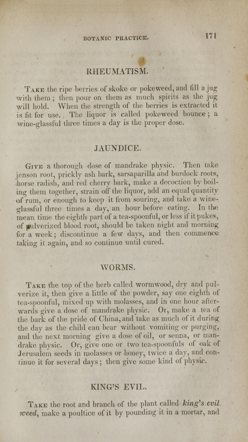 RHEUMATISM. 171 Take the ripe berries of skoke or poke weed, and fill a jug with them; then pour on them as much spirits as the jug will hold. When the strength of the berries is extracted it is fit for use. The liquor is called pokeweed bounce; a wine-glassful three times a day is the proper dose. JAUNDICE. Give a thorough dose of mandrake physic. Then take jcnson root, prickly ash bark, sarsaparilla and burdock roots, .horse radish, and red cherry bark, make a decoction by boil- ing them together, strain off the liquor, add an equal quantity of rum, or enough to keep it from souring, and take a wine- glassful three times a day, an hour before eating. In the mean time the eighth part of a tea-spoonful, or less if it pukes, of ]§ulverized blood root, should be taken night and morning for a week; discontinue a few days, and then commence taking it again, and so continue until cured. WORMS. Take the top of the herb called wormwood, dry and pul- verize it, then give a little of the powder, say one eighth of tea-spoonful, mixed up with molasses, and in one hour after- wards give a dose of mandrake physic. Or, make a tea of the bark of the pride of China, and take as much of it during the day as the child can bear without vomiting or purging, and the next morning give a dose of oil, or senna, or man- drake physic. Or, give one or two tea-spoonfuls of oak of Jerusalem seeds in molasses or honey, twice a day, and con- tinue it for several days; then give some kind of physic. KING'S EVIL. Take the root and branch of the plant called king's evil weed, make a poultice of it by pounding it in a mortar, and