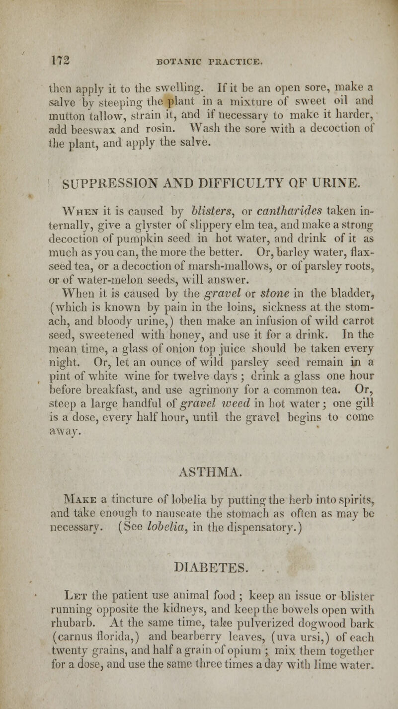 then apply it to the swelling. If it be an open sore, make a salve by steeping the plant in a mixture of sweet oil and mutton tallow, strain it, and if necessary to make it harder, add beeswax and rosin. Wash the sore with a decoction of the plant, and apply the salve. SUPPRESSION AND DIFFICULTY OF URINE. When it is caused by blisters, or cantharides taken in- ternally, give a glyster of slippery elm tea, and make a strong decoction of pumpkin seed in hot water, and drink of it as much as you can, the more the better. Or, barley water, flax- seed tea, or a decoction of marsh-mallows, or of parsley roots, or of water-melon seeds, will answer. When it is caused by the gravel or stone in the bladder, (which is known by pain in the loins, sickness at the stom- ach, and bloody urine,) then make an infusion of wild carrot seed, sweetened with honey, and use it for a drink. In the mean time, a glass of onion top juice should be taken every night. Or, let an ounce of wild parsley seed remain m a pint of white wine for twelve days ; drink a glass one hour before breakfast, and use agrimony for a common tea. Or, steep a large handful of gravel weed in hot water; one gill is a dose, every half hour, until the gravel begins to come away. ASTHMA. Make a tincture of lobelia by putting the herb into spirits, and take enough to nauseate the stomach as often as may be necessary. (See lobelia, in the dispensatory.) DIABETES. . Let the patient use animal food ; keep an issue or blister running opposite the kidneys, and keep the bowels open with rhubarb. At the same time, take pulverized dogwood bark (carnus florida,) and bearberry leaves, (uva ursi,) of each twenty grains, and half a grain of opium ; mix them together for a dose, and use the same three times a day with lime water.