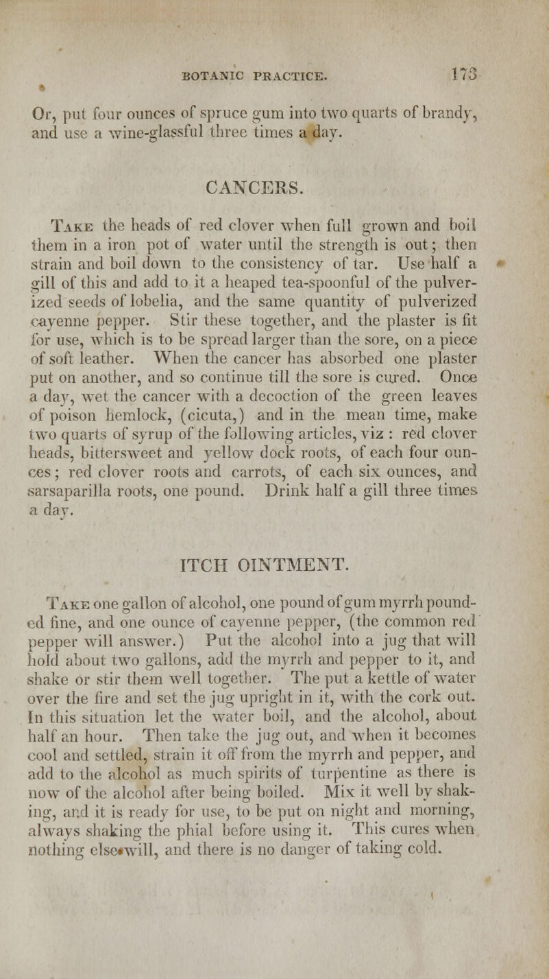 ft Or, put four ounces of spruce gum into two quarts of brandy, and use a wine-glassful three times a day. CANCERS. Take the heads of red clover when full grown and boil them in a iron pot of water until the strength is out; then strain and boil down to the consistency of tar. Use half a gill of this and add to it a heaped tea-spoonful of the pulver- ized seeds of lobelia, and the same quantity of pulverized cayenne pepper. Stir these together, and the plaster is fit for use, which is to be spread larger than the sore, on a piece of soft leather. When the cancer has absorbed one plaster put on another, and so continue till the sore is cured. Once a day, wet the cancer with a decoction of the green leaves of poison hemlock, (cicuta,) and in the mean time, make two quarts of syrup of the following articles, viz : red clover heads, bittersweet and yellow dock roots, of each four oun- ces ; red clover roots and carrots, of each six ounces, and sarsaparilla roots, one pound. Drink half a gill three times a dav. ITCH OINTMENT. Take one gallon of alcohol, one pound of gum myrrh pound- ed fine, and one ounce of cayenne pepper, (the common red pepper will answer.) Put the alcohol into a jug that will hold about two gallons, add the myrrh and pepper to it, and shake or stir them well together. The put a kettle of water over the fire and set the jug upright in it, with the cork out. In this situation let the water boil, and the alcohol, about half an hour. Then take the jug out, and when it becomes cool and settled, strain it off from the myrrh and pepper, and add to the alcohol as much spirits of turpentine as there is now of the alcohol after being boiled. Mix it well by shak- ing, and it is ready for use, to be put on night and morning, always shaking the phial before using it. This cures when nothing elserwill, and there is no danger of taking cold.