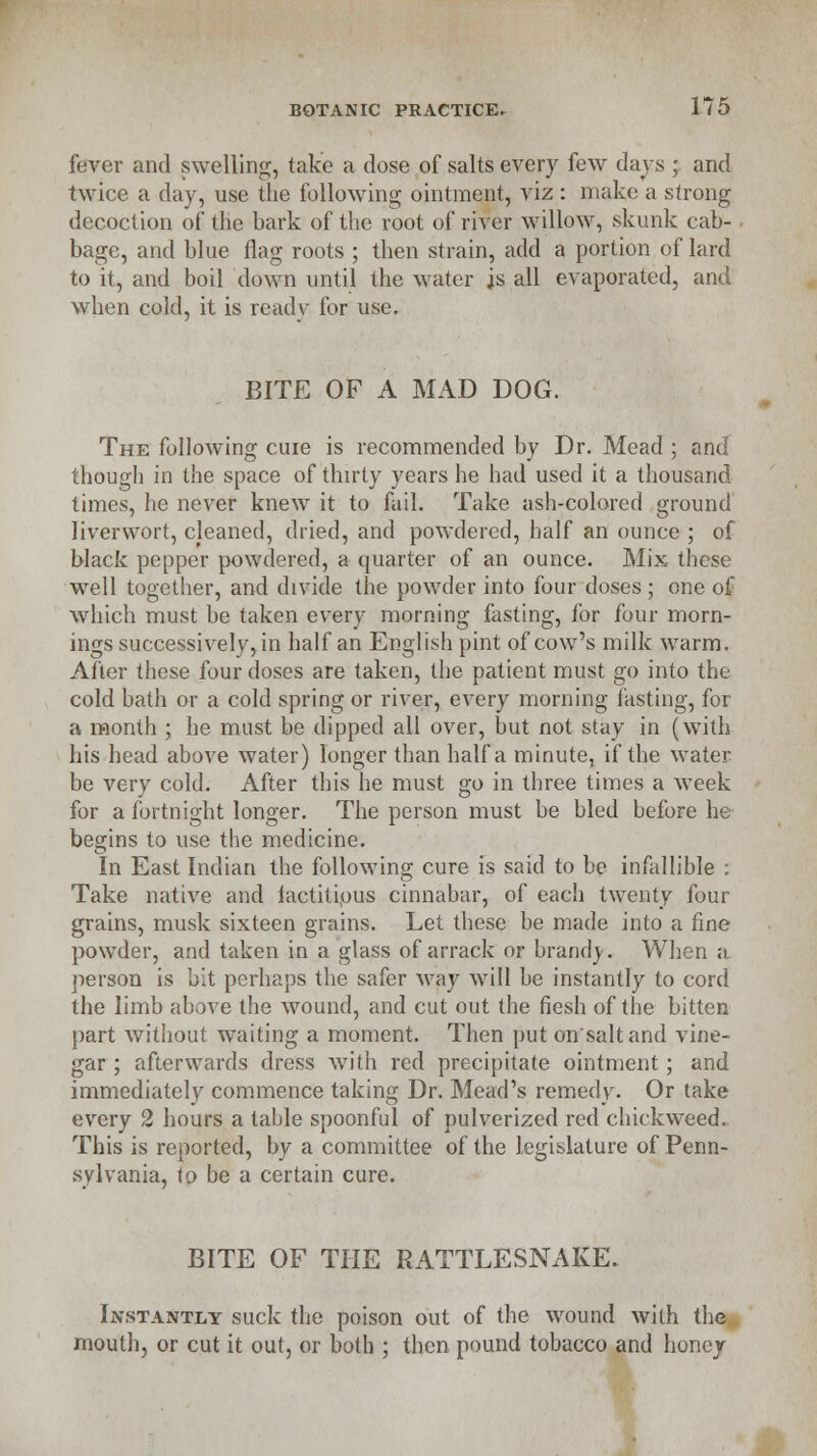 fever and swelling, take a dose of salts every few days ; and twice a day, use the following ointment, viz : make a strong decoction of the bark of the root of river willow, skunk cab- bage, and blue flag roots ; then strain, add a portion of lard to it, and boil down until the water is all evaporated, and when cold, it is ready for use. BITE OF A MAD DOG. The following cure is recommended by Dr. Mead ; and though in the space of thirty years he had used it a thousand times, he never knew it to fail. Take ash-colored ground liverwort, cleaned, dried, and powdered, half an ounce ; of black pepper powdered, a quarter of an ounce. Mix these well together, and divide the powder into four doses ; one of which must be taken every morning fasting, for four morn- ings successively, in half an English pint of cow's milk warm. After these four doses are taken, the patient must go into the cold bath or a cold spring or river, every morning fasting, for a month ; he must be dipped all over, but not stay in (with his head above water) longer than half a minute, if the water be very cold. After this he must go in three times a week for a fortnight longer. The person must be bled before he begins to use the medicine. In East Indian the following cure is said to be infallible : Take native and factitious cinnabar, of each twenty four grains, musk sixteen grains. Let these be made into a fine powder, and taken in a glass of arrack or brand}'. When a person is bit perhaps the safer way will be instantly to cord the limb above the wound, and cut out the fiesh of the bitten part without waiting a moment. Then put on'saltand vine- gar ; afterwards dress with red precipitate ointment; and immediately commence taking Dr. Mead's remedy. Or take every 2 hours a table spoonful of pulverized red duckweed. This is reported, by a committee of the legislature of Penn- sylvania, <o be a certain cure. BITE OF THE RATTLESNAKE. Instantly suck the poison out of the wound with the mouth, or cut it out, or both ; then pound tobacco and honey