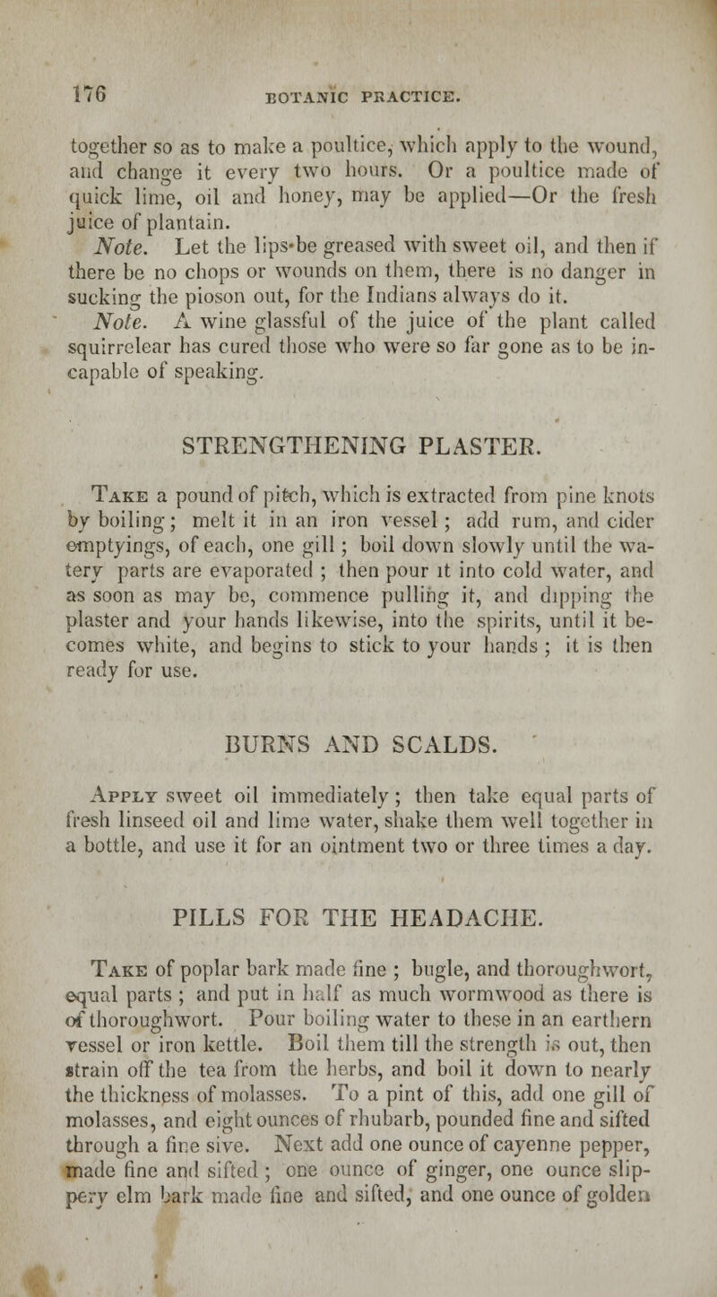 together so as to make a poultice, which apply to the wound, and change it every two hours. Or a poultice made of quick lime, oil and honey, may he applied—Or the fresh juice of plantain. Note. Let the lips-be greased with sweet oil, and then if there be no chops or wounds on them, there is no danger in suckinf the pioson out, for the Indians always do it. Note. A wine glassful of the juice of the plant called squirrelear has cured those who were so far gone as to be in- capable of speaking. STRENGTHENING PLASTER. Take a pound of pitch, which is extracted from pine knots by boiling; melt it in an iron vessel; add rum, and cider emptyings, of each, one gill; boil down slowly until the wa- tery parts are evaporated ; then pour it into cold water, and as soon as may be, commence pulling it, and dipping the plaster and your hands likewise, into the spirits, until it be- comes white, and begins to stick to your hands ; it is then ready for use. BURNS AND SCALDS. Apply sweet oil immediately; then take equal parts of fresh linseed oil and lime water, shake them wTell together in a bottle, and use it for an ointment two or three times a day. PILLS FOR THE HEADACHE. Take of poplar bark made fine ; bugle, and tboroughwort, equal parts ; and put in half as much wormwood as there is of thoroughwort. Pour boiling water to these in an earthern vessel or iron kettle. Boil them till the strength i« out, then strain off the tea from the herbs, and boil it down to nearly the thickness of molasses. To a pint of this, add one gill of molasses, and eight ounces of rhubarb, pounded fine and sifted through a fine sive. Next add one ounce of cayenne pepper, made fine and sifted ; one ounce of ginger, one ounce slip- pery elm bark made fine and sifted, and one ounce of golden