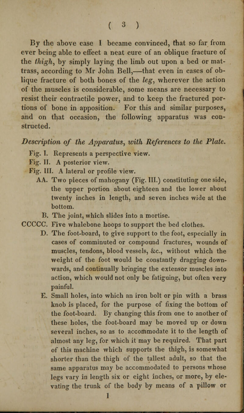 By the above case I became convinced, that so far from ever being able to effect a neat cure of an oblique fracture of the thigh, by simply laying the limb out upon a bed or mat- trass, according to Mr John Bell,—that even in cases of ob- lique fracture of both bones of the leg, wherever the action of the muscles is considerable, some means are necessary to resist their contractile power, and to keep the fractured por- tions of bone in apposition. For this and similar purposes, and on that occasion, the following apparatus was con- structed. Description of the Apparatus, with References to the Plate. Fig. I. Represents a perspective view. Fig. II. A posterior view. Fig. III. A lateral or profile view. AA. Two pieces of mahogany (Fig. III.) constituting one side, the upper portion about eighteen and the lower about twenty inches in length, and seven inches wide at the bottom. B. The joint, which slides into a mortise. CCCCC. Five whalebone hoops to support the bed clothes. D. The foot-board, to give support to the foot, especially in cases of comminuted or compound fractures, wounds of muscles, tendons, blood vessels, &c, without which the weight of the foot would be constantly dragging down- wards, and continually bringing the extensor muscles into action, which would not only be fatiguing, but often very painful. E. Small holes, into which an iron bolt or pin with a brass knob is placed, for the purpose of fixing the bottom of the foot-board. By changing this from one to another of these holes, the foot-board may be moved up or down several inches, so as to accommodate it to the length of almost any leg, for which it may be required. That part of this machine which supports the thigh, is somewhat shorter than the thigh of the tallest adult, so that the same apparatus may be accommodated to persons whose legs vary in length six or eight inches, or more, by ele- vating the trunk of the body by means of a pillow or 1