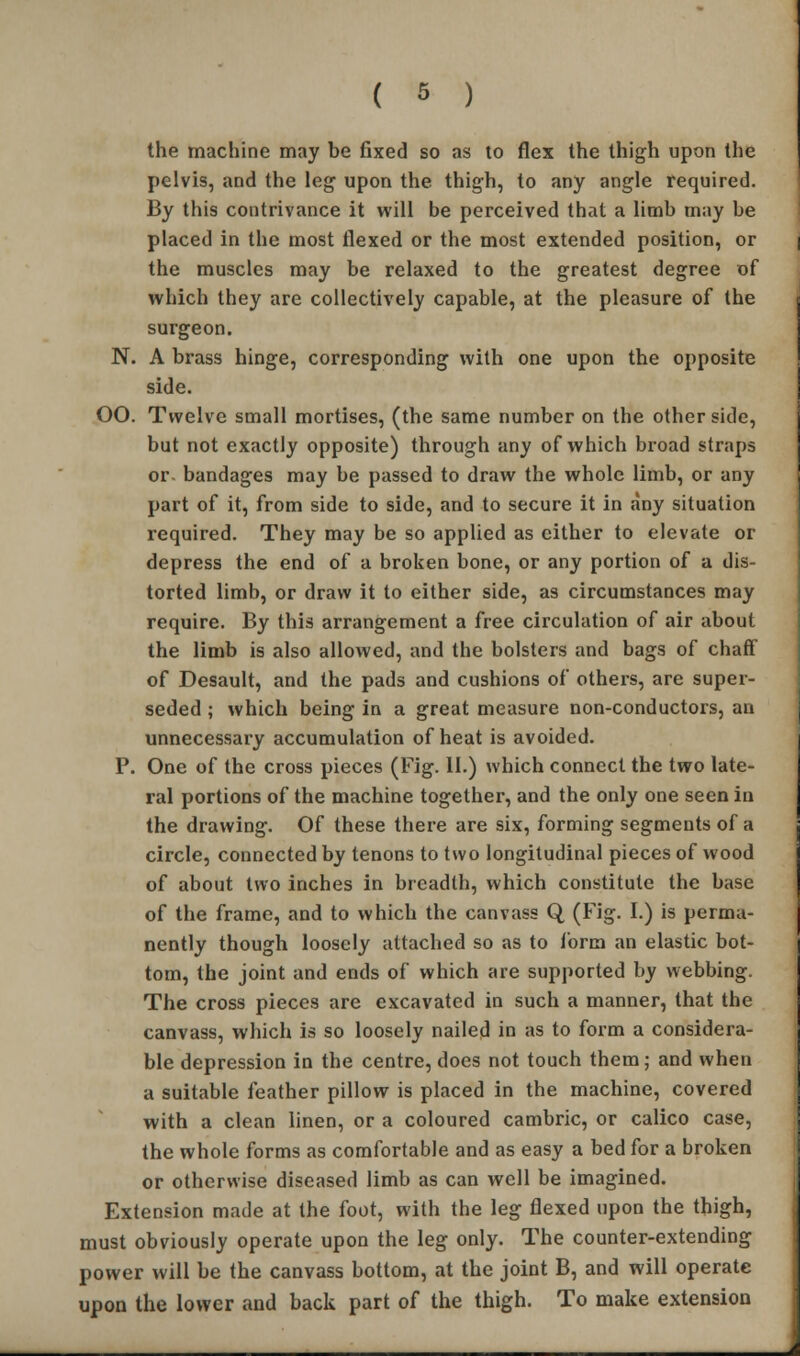 the machine may be fixed so as to flex the thigh upon the pelvis, and the leg upon the thigh, to any angle required. By this contrivance it will be perceived that a limb may be placed in the most flexed or the most extended position, or the muscles may be relaxed to the greatest degree of which they are collectively capable, at the pleasure of the surgeon. N. A brass hinge, corresponding with one upon the opposite side. OO. Twelve small mortises, (the same number on the other side, but not exactly opposite) through any of which broad straps or- bandages may be passed to draw the whole limb, or any part of it, from side to side, and to secure it in any situation required. They may be so applied as either to elevate or depress the end of a broken bone, or any portion of a dis- torted limb, or draw it to either side, as circumstances may require. By this arrangement a free circulation of air about the limb is also allowed, and the bolsters and bags of chaff of Desault, and the pads and cushions of others, are super- seded ; which being in a great measure non-conductors, an unnecessary accumulation of heat is avoided. P. One of the cross pieces (Fig. II.) which connect the two late- ral portions of the machine together, and the only one seen in the drawing. Of these there are six, forming segments of a circle, connected by tenons to two longitudinal pieces of wood of about two inches in breadth, which constitute the base of the frame, and to which the canvass Q (Fig. I.) is perma- nently though loosely attached so as to form an elastic bot- tom, the joint and ends of which are supported by webbing. The cross pieces are excavated in such a manner, that the canvass, which is so loosely nailed in as to form a considera- ble depression in the centre, does not touch them; and when a suitable feather pillow is placed in the machine, covered with a clean linen, or a coloured cambric, or calico case, the whole forms as comfortable and as easy a bed for a broken or otherwise diseased limb as can well be imagined. Extension made at the foot, with the leg flexed upon the thigh, must obviously operate upon the leg only. The counter-extending power will be the canvass bottom, at the joint B, and will operate upon the lower and back part of the thigh. To make extension