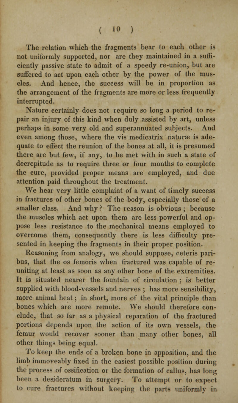 The relation which the fragments bear to each other is not uniformly supported, nor are they maintained in a suffi- ciently passive state to admit of a speedy re-union, but are suffered to act upon each other by the power of the mus- cles. And hence, the success will be in proportion as the arrangement of the fragments are more or less frequently interrupted. Nature certainly does not require so long a period to re- pair an injury of this kind when duly assisted by art, unless perhaps in some very old and superannuated subjects. And even among those, where the vis medicatrix naturae is ade- quate to effect the reunion of the bones at all, it is presumed there are but few, if any, to be met with in such a state of decrepitude as to require three or four months to complete the cure, provided proper means are employed, and due attention paid throughout the treatment. We hear very little complaint of a want of timely success in fractures of other bones of the body, especially those of a smaller class. And why ? The reason is obvious ; because the muscles which act upon them are less powerful and op- pose less resistance to the mechanical means employed to overcome them, consequently there is less difficulty pre- sented in keeping the fragments in their proper position. Reasoning from analogy, we should suppose, ceteris pari- bus, that the os femoris when fractured was capable of re- uniting at least as soon as any other bone of the extremities. It is situated nearer the fountain of circulation ; is better supplied with blood-vessels and nerves ; has more sensibility, more animal heat; in short, more of the vital principle than bones which are more remote. We should therefore con- clude, that so far as a physical reparation of the fractured portions depends upon the action of its own vessels, the femur would recover sooner than many other bones, all other things being equal. To keep the ends of a broken bone in apposition, and the limb immoveably fixed in the easiest possible position during the process of ossification or the formation of callus, has long been a desideratum in surgery. To attempt or to expect to cure fractures without keeping the parts uniformly in