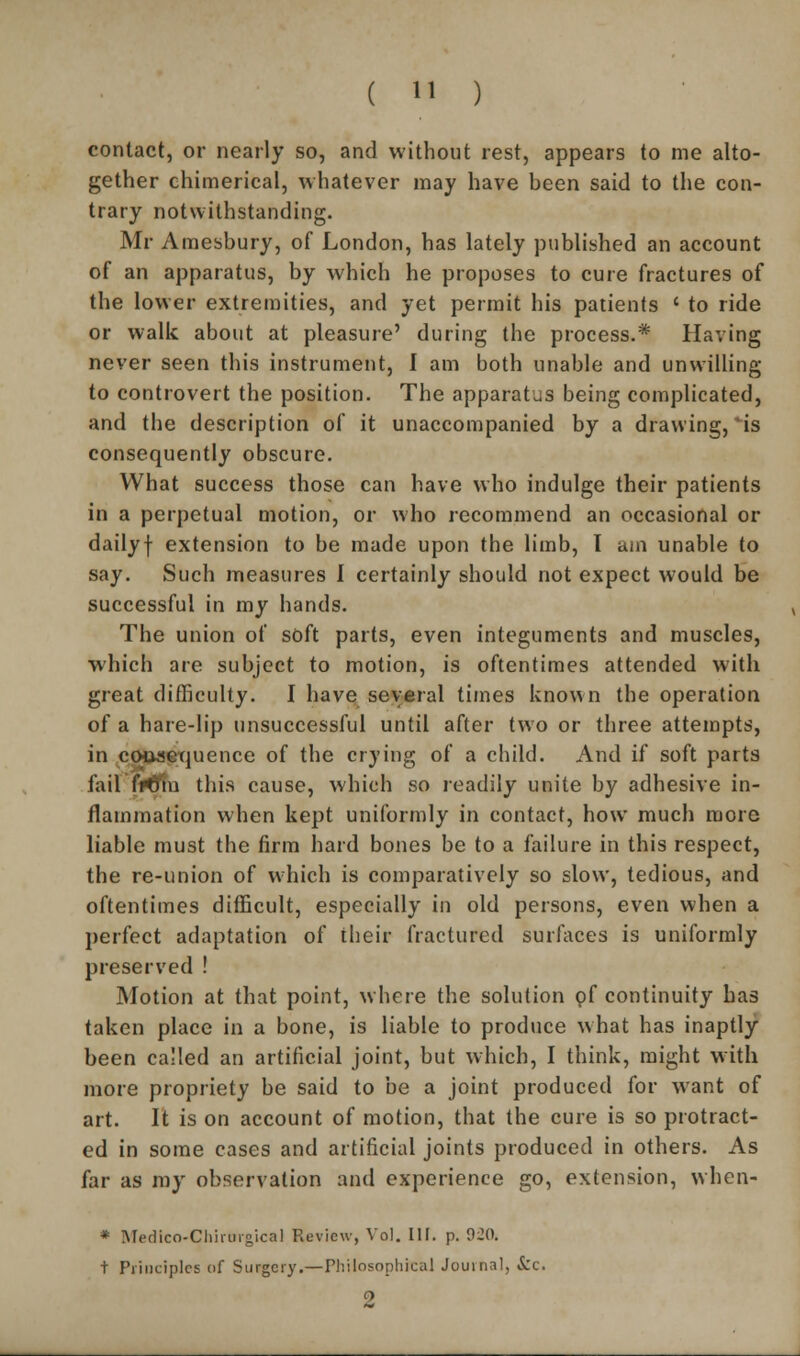 contact, or nearly so, and without rest, appears to me alto- gether chimerical, whatever may have been said to the con- trary notwithstanding. Mr Amesbury, of London, has lately published an account of an apparatus, by which he proposes to cure fractures of the lower extremities, and yet permit his patients ' to ride or walk about at pleasure' during the process.* Having never seen this instrument, I am both unable and unwilling to controvert the position. The apparatus being complicated, and the description of it unaccompanied by a drawing, *is consequently obscure. What success those can have who indulge their patients in a perpetual motion, or who recommend an occasional or dailyf extension to be made upon the limb, I am unable to say. Such measures I certainly should not expect would be successful in my hands. The union of soft parts, even integuments and muscles, which are subject to motion, is oftentimes attended with great difficulty. I have several times known the operation of a hare-lip unsuccessful until after two or three attempts, in couaequence of the crying of a child. And if soft parts fail Wftu this cause, which so readily unite by adhesive in- flammation when kept uniformly in contact, how much more liable must the firm hard bones be to a failure in this respect, the re-union of which is comparatively so slow, tedious, and oftentimes difficult, especially in old persons, even when a perfect adaptation of their fractured surfaces is uniformly preserved ! Motion at that point, whore the solution pf continuity has taken place in a bone, is liable to produce what has inaptly been called an artificial joint, but which, I think, might with more propriety be said to be a joint produced for want of art. It is on account of motion, that the cure is so protract- ed in some cases and artificial joints produced in others. As far as my observation and experience go, extension, when- * Medtco-Chirnrgical Review, Vol. III. p. 920. t Principles of Surgery.—Philosophical Journal, Sic.